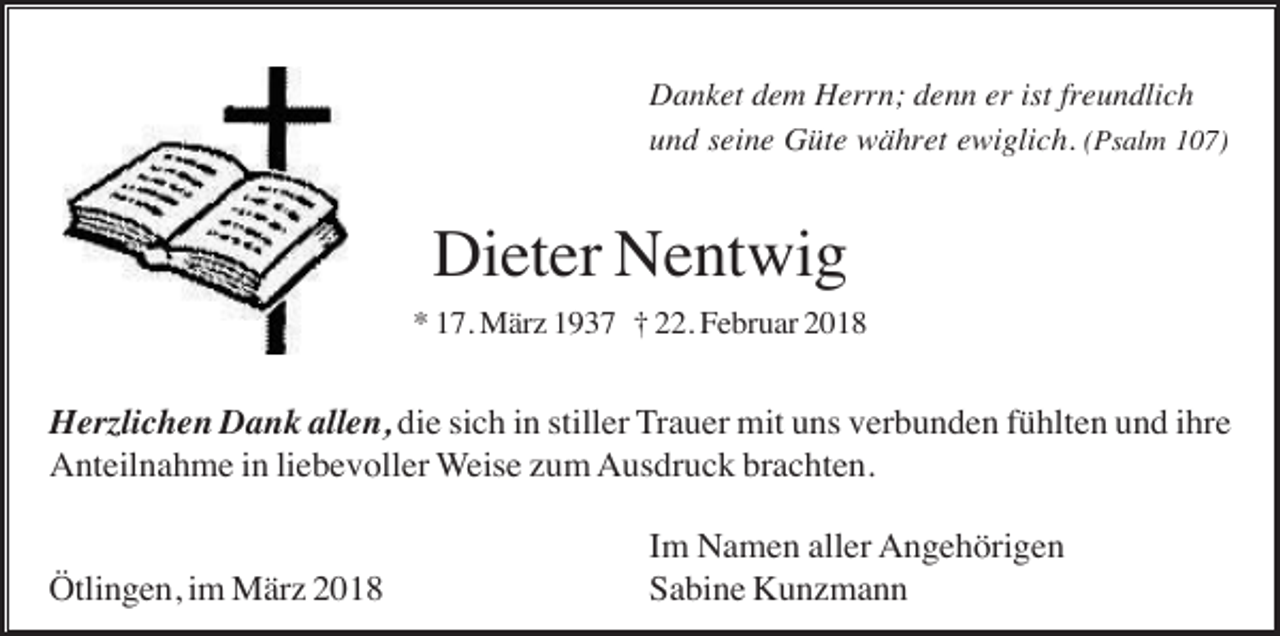 <p>Danket dem Herrn; denn er ist freundlich<br />und seine Güte währet ewiglich. (Psalm 107)</p><p>Dieter Nentwig<br />* 17. März 1937 † 22. Februar 2018</p><p>Herzlichen Dank allen, die sich in stiller Trauer mit uns verbunden fühlten und ihre<br />Anteilnahme in liebevoller Weise zum Ausdruck brachten.<br />Ötlingen, im März 2018</p><p>Im Namen aller Angehörigen<br />Sabine Kunzmann</p>