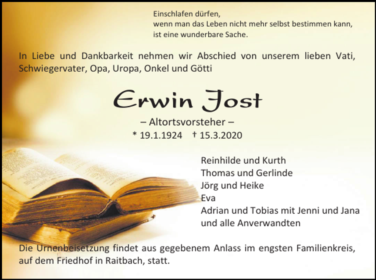 <p>Einschlafen dürfen,<br />wenn man das Leben nicht mehr selbst bestimmen kann,<br />ist eine wunderbare Sache.</p><p>In Liebe und Dankbarkeit nehmen wir Abschied von unserem lieben Vati,<br />Schwiegervater, Opa, Uropa, Onkel und Götti</p><p>Erwin Jost<br />– Altortsvorsteher –<br />* 19.1.1924 † 15.3.2020<br />Reinhilde und Kurth<br />Thomas und Gerlinde<br />Jörg und Heike<br />Eva<br />Adrian und Tobias mit Jenni und Jana<br />und alle Anverwandten<br />Die Urnenbeisetzung findet aus gegebenem Anlass im engsten Familienkreis,<br />auf dem Friedhof in Raitbach, statt.</p>