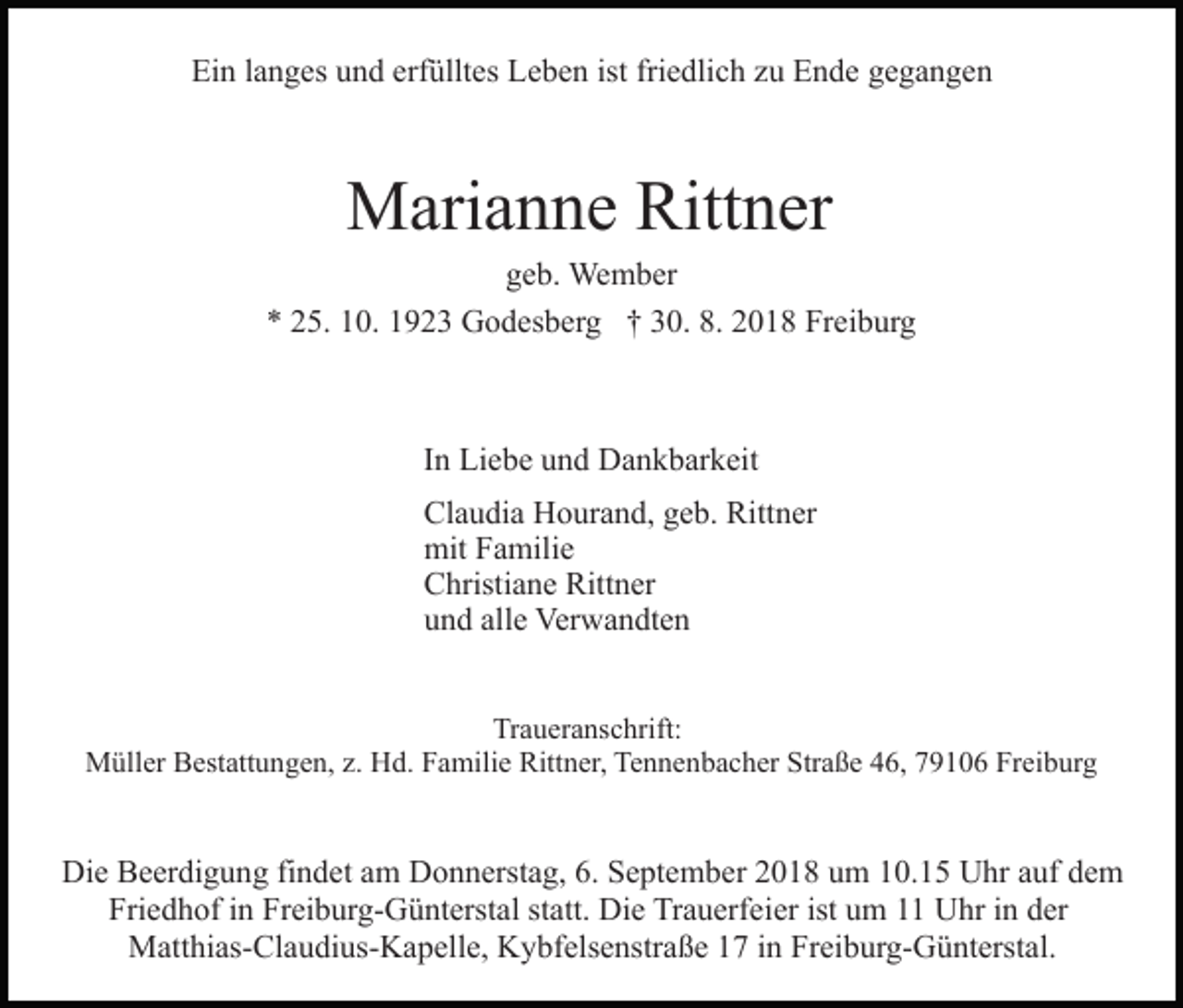 <p>Ein langes und erfülltes Leben ist friedlich zu Ende gegangen</p><p>Marianne Rittner<br />geb. Wember<br />* 25. 10. 1923 Godesberg † 30. 8. 2018 Freiburg</p><p>In Liebe und Dankbarkeit<br />Claudia Hourand, geb. Rittner<br />mit Familie<br />Christiane Rittner<br />und alle Verwandten<br />Traueranschrift:<br />Müller Bestattungen, z. Hd. Familie Rittner, Tennenbacher Straße 46, 79106 Freiburg</p><p>Die Beerdigung findet am Donnerstag, 6. September 2018 um 10.15 Uhr auf dem<br />Friedhof in Freiburg-Günterstal statt. Die Trauerfeier ist um 11 Uhr in der<br />Matthias-Claudius-Kapelle, Kybfelsenstraße 17 in Freiburg-Günterstal.</p>
