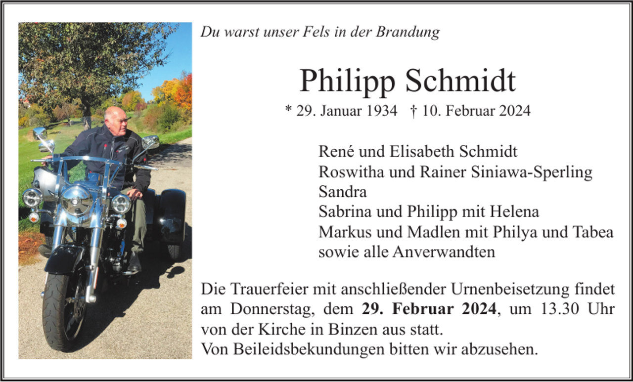 <p>Du warst unser Fels in der Brandung</p><p>Philipp Schmidt<br />* 29. Januar 1934 † 10. Februar 2024</p><p>René und Elisabeth Schmidt<br />Roswitha und Rainer Siniawa-Sperling<br />Sandra<br />Sabrina und Philipp mit Helena<br />Markus und Madlen mit Philya und Tabea<br />sowie alle Anverwandten<br />Die Trauerfeier mit anschließender Urnenbeisetzung findet<br />am Donnerstag, dem 29. Februar 2024, um 13.30 Uhr<br />von der Kirche in Binzen aus statt.<br />Von Beileidsbekundungen bitten wir abzusehen.</p>
