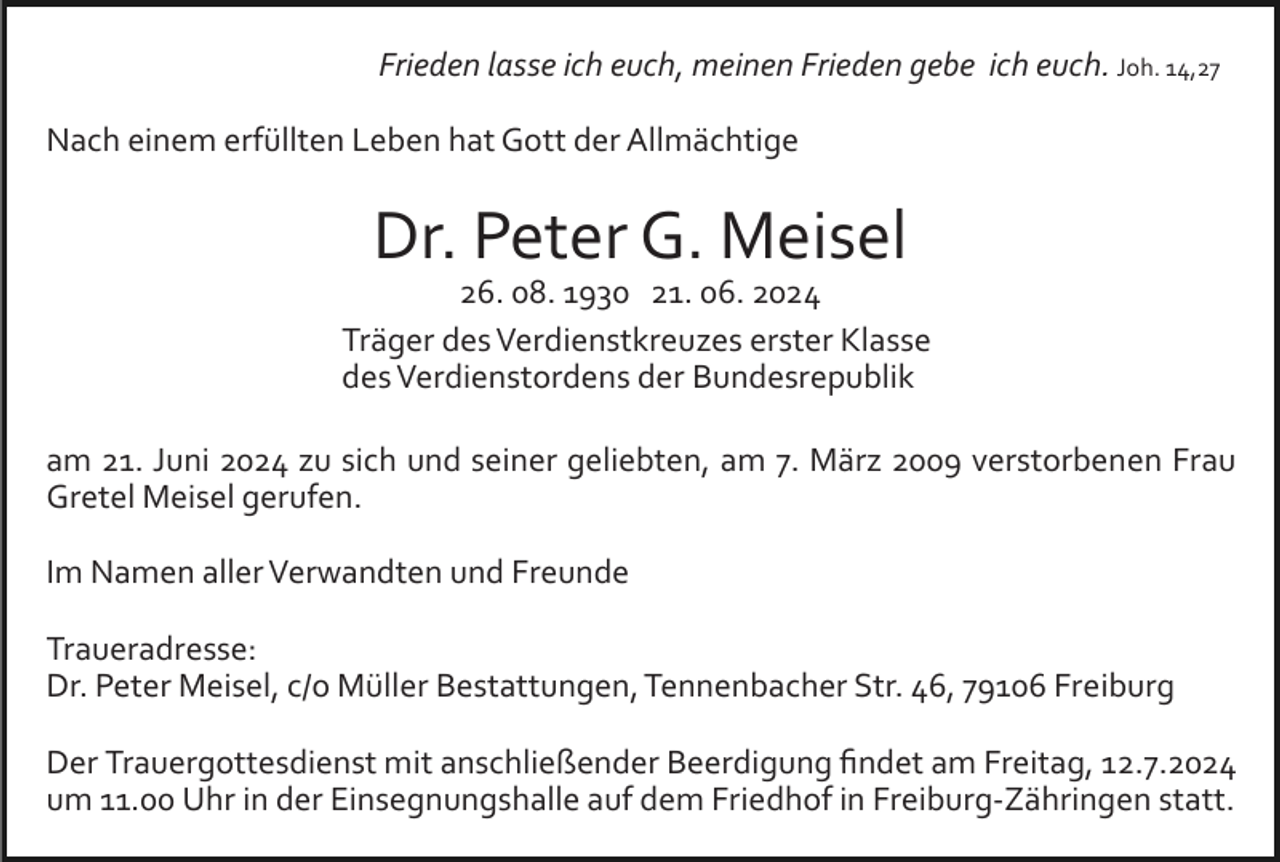<p>Frieden lasse ich euch, meinen Frieden gebe ich euch. Joh. 14,27<br />Nach einem erfüllten Leben hat Gott der Allmächtige</p><p>Dr. Peter G. Meisel<br />26. 08. 1930 21. 06. 2024<br />Träger des Verdienstkreuzes erster Klasse<br />des Verdienstordens der Bundesrepublik<br />am 21. Juni 2024 zu sich und seiner geliebten, am 7. März 2009 verstorbenen Frau<br />Gretel Meisel gerufen.<br />Im Namen aller Verwandten und Freunde<br />Traueradresse:<br />Dr. Peter Meisel, c/o Müller Bestattungen, Tennenbacher Str. 46, 79106 Freiburg<br />Der Trauergottesdienst mit anschließender Beerdigung ﬁndet am Freitag, 12.7.2024<br />um 11.00 Uhr in der Einsegnungshalle auf dem Friedhof in Freiburg­Zähringen statt.</p>