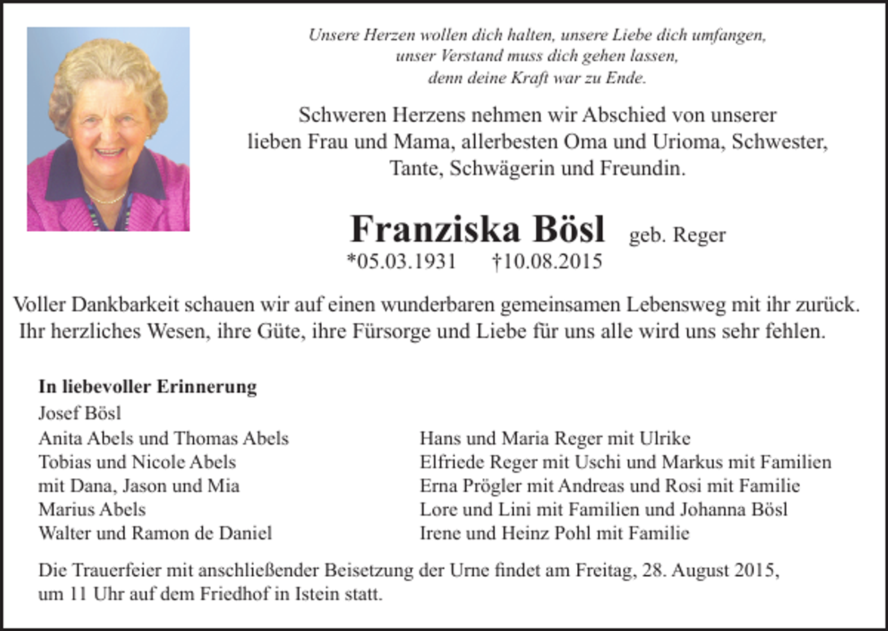 <p>Unsere Herzen wollen dich halten, unsere Liebe dich umfangen,<br />unser Verstand muss dich gehen lassen,<br />denn deine Kraft war zu Ende.</p><p>Schweren Herzens nehmen wir Abschied von unserer<br />lieben Frau und Mama, allerbesten Oma und Urioma, Schwester,<br />Tante, Schwägerin und Freundin.</p><p>Franziska Bösl</p><p>*05.03.1931</p><p>†10.08.2015</p><p>geb. Reger</p><p>Voller Dankbarkeit schauen wir auf einen wunderbaren gemeinsamen Lebensweg mit ihr zurück.<br />Ihr herzliches Wesen, ihre Güte, ihre Fürsorge und Liebe für uns alle wird uns sehr fehlen.<br />In liebevoller Erinnerung<br />Josef Bösl<br />Anita Abels und Thomas Abels<br />Tobias und Nicole Abels<br />mit Dana, Jason und Mia<br />Marius Abels<br />Walter und Ramon de Daniel</p><p>Hans und Maria Reger mit Ulrike<br />Elfriede Reger mit Uschi und Markus mit Familien<br />Erna Prögler mit Andreas und Rosi mit Familie<br />Lore und Lini mit Familien und Johanna Bösl<br />Irene und Heinz Pohl mit Familie</p><p>Die Trauerfeier mit anschließender Beisetzung der Urne findet am Freitag, 28. August 2015,<br />um 11 Uhr auf dem Friedhof in Istein statt.</p>