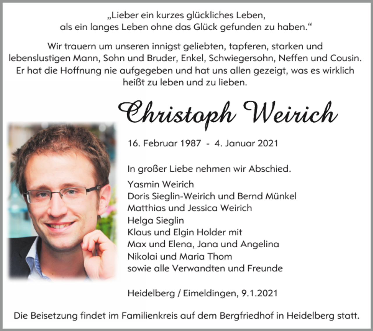 <p>„Lieber ein kurzes glückliches Leben,<br />als ein langes Leben ohne das Glück gefunden zu haben.“<br />Wir trauern um unseren innigst geliebten, tapferen, starken und<br />lebenslustigen Mann, Sohn und Bruder, Enkel, Schwiegersohn, Neffen und Cousin.<br />Er hat die Hoffnung nie aufgegeben und hat uns allen gezeigt, was es wirklich<br />heißt zu leben und zu lieben.</p><p>16. Februar 1987 - 4. Januar 2021<br />In großer Liebe nehmen wir Abschied.<br />Yasmin Weirich<br />Doris Sieglin-Weirich und Bernd Münkel<br />Matthias und Jessica Weirich<br />Helga Sieglin<br />Klaus und Elgin Holder mit<br />Max und Elena, Jana und Angelina<br />Nikolai und Maria Thom<br />sowie alle Verwandten und Freunde<br />Heidelberg / Eimeldingen, 9.1.2021<br />Die Beisetzung findet im Familienkreis auf dem Bergfriedhof in Heidelberg statt.</p>