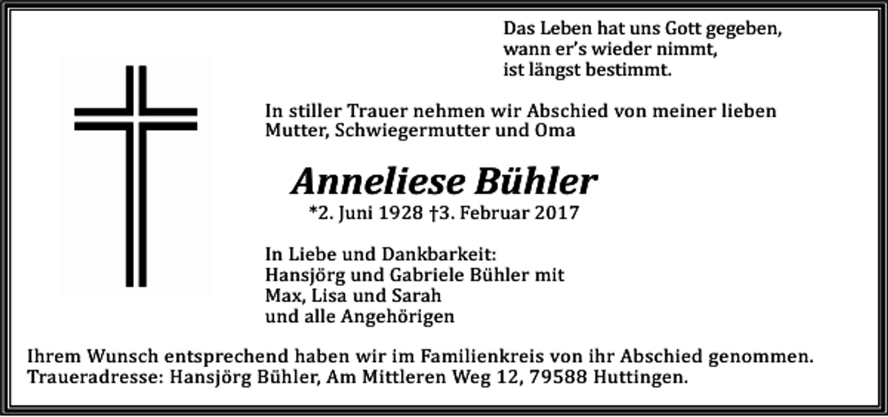 <p>Das Leben hat uns Gott gegeben,<br />wann er’s wieder nimmt,<br />ist längst bestimmt.</p><p>In stiller Trauer nehmen wir Abschied von meiner lieben<br />Mutter, Schwiegermutter und Oma</p><p>Anneliese Bühler<br />*2. Juni 1928 †3. Februar 2017</p><p>In Liebe und Dankbarkeit:<br />Hansjörg und Gabriele Bühler mit<br />Max, Lisa und Sarah<br />und alle Angehörigen</p><p>Ihrem Wunsch entsprechend haben wir im Familienkreis von ihr Abschied genommen.<br />Traueradresse: Hansjörg Bühler, Am Mittleren Weg 12, 79588 Huttingen.</p>