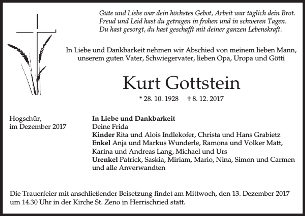 <p>Güte und Liebe war dein höchstes Gebot, Arbeit war täglich dein Brot.<br />Freud und Leid hast du getragen in frohen und in schweren Tagen.<br />Du hast gesorgt, du hast geschafft mit deiner ganzen Lebenskraft.<br />In Liebe und Dankbarkeit nehmen wir Abschied von meinem lieben Mann,<br />unserem guten Vater, Schwiegervater, lieben Opa, Uropa und Götti</p><p>Kurt Gottstein<br />* 28. 10. 1928<br />Hogschür,<br />im Dezember 2017</p><p>† 8. 12. 2017</p><p>In Liebe und Dankbarkeit<br />Deine Frida<br />Kinder Rita und Alois Indlekofer, Christa und Hans Grabietz<br />Enkel Anja und Markus Wunderle, Ramona und Volker Matt,<br />Karina und Andreas Lang, Michael und Urs<br />Urenkel Patrick, Saskia, Miriam, Mario, Nina, Simon und Carmen<br />und alle Anverwandten</p><p>Die Trauerfeier mit anschließender Beisetzung findet am Mittwoch, den 13. Dezember 2017<br />um 14.30 Uhr in der Kirche St. Zeno in Herrischried statt.</p>