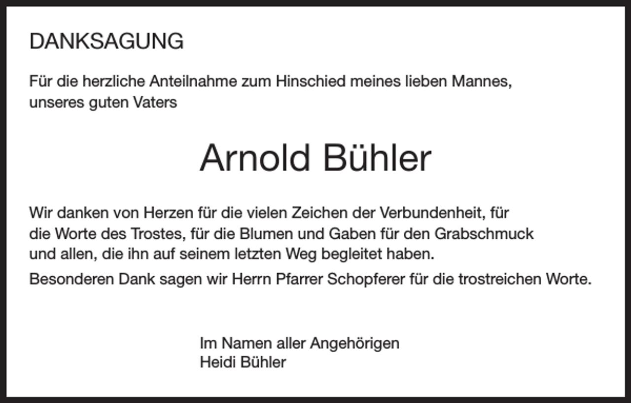<p>DANKSAGUNG<br />Für die herzliche Anteilnahme zum Hinschied meines lieben Mannes,<br />unseres guten Vaters</p><p>Arnold Bühler<br />Wir danken von Herzen für die vielen Zeichen der Verbundenheit, für<br />die Worte des Trostes, für die Blumen und Gaben für den Grabschmuck<br />und allen, die ihn auf seinem letzten Weg begleitet haben.<br />Besonderen Dank sagen wir Herrn Pfarrer Schopferer für die trostreichen Worte.</p><p>Im Namen aller Angehörigen<br />Heidi Bühler</p>