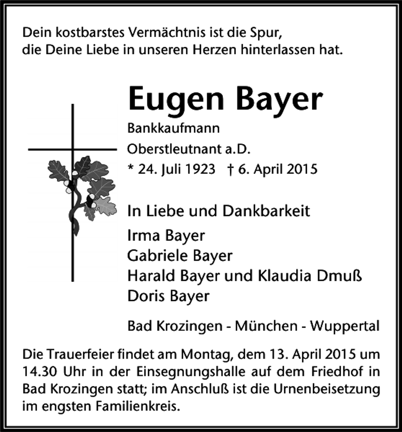 <p>Dein kostbarstes Vermächtnis ist die Spur,<br />die Deine Liebe in unseren Herzen hinterlassen hat.</p><p>Eugen Bayer<br />Bankkaufmann<br />Oberstleutnant a.D.<br />* 24. Juli 1923 † 6. April 2015</p><p>In Liebe und Dankbarkeit<br />Irma Bayer<br />Gabriele Bayer<br />Harald Bayer und Klaudia Dmuß<br />Doris Bayer<br />Bad Krozingen - München - Wuppertal<br />Die Trauerfeier findet am Montag, dem 13. April 2015 um<br />14.30 Uhr in der Einsegnungshalle auf dem Friedhof in<br />Bad Krozingen statt; im Anschluß ist die Urnenbeisetzung<br />im engsten Familienkreis.</p>