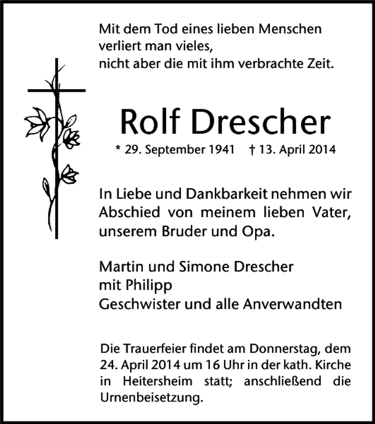 <p>Mit dem Tod eines lieben Menschen<br />verliert man vieles,<br />nicht aber die mit ihm verbrachte Zeit.</p><p>Rolf Drescher</p><p>* 29. September 1941 † 13. April 2014</p><p>In Liebe und Dankbarkeit nehmen wir<br />Abschied von meinem lieben Vater,<br />unserem Bruder und Opa.<br />Martin und Simone Drescher<br />mit Philipp<br />Geschwister und alle Anverwandten<br />Die Trauerfeier findet am Donnerstag, dem<br />24. April 2014 um 16 Uhr in der kath. Kirche<br />in Heitersheim statt; anschließend die<br />Urnenbeisetzung.</p>