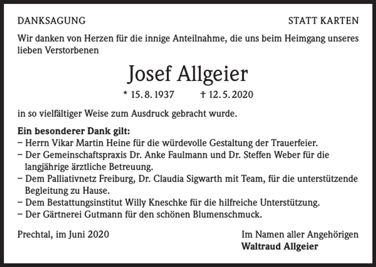 <p>DANKSAGUNG</p><p>STATT KARTEN</p><p>Wir danken von Herzen für die innige Anteilnahme, die uns beim Heimgang unseres<br />lieben Verstorbenen</p><p>Josef Allgeier<br />* 15. 8. 1937</p><p>† 12. 5. 2020</p><p>in so vielfältiger Weise zum Ausdruck gebracht wurde.<br />Ein besonderer Dank gilt:<br />– Herrn Vikar Martin Heine für die würdevolle Gestaltung der Trauerfeier.<br />– Der Gemeinschaftspraxis Dr. Anke Faulmann und Dr. Steffen Weber für die<br />langjährige ärztliche Betreuung.<br />– Dem Palliativnetz Freiburg, Dr. Claudia Sigwarth mit Team, für die unterstützende<br />Begleitung zu Hause.<br />– Dem Bestattungsinstitut Willy Kneschke für die hilfreiche Unterstützung.<br />– Der Gärtnerei Gutmann für den schönen Blumenschmuck.<br />Prechtal, im Juni 2020</p><p>Im Namen aller Angehörigen<br />Waltraud Allgeier</p>