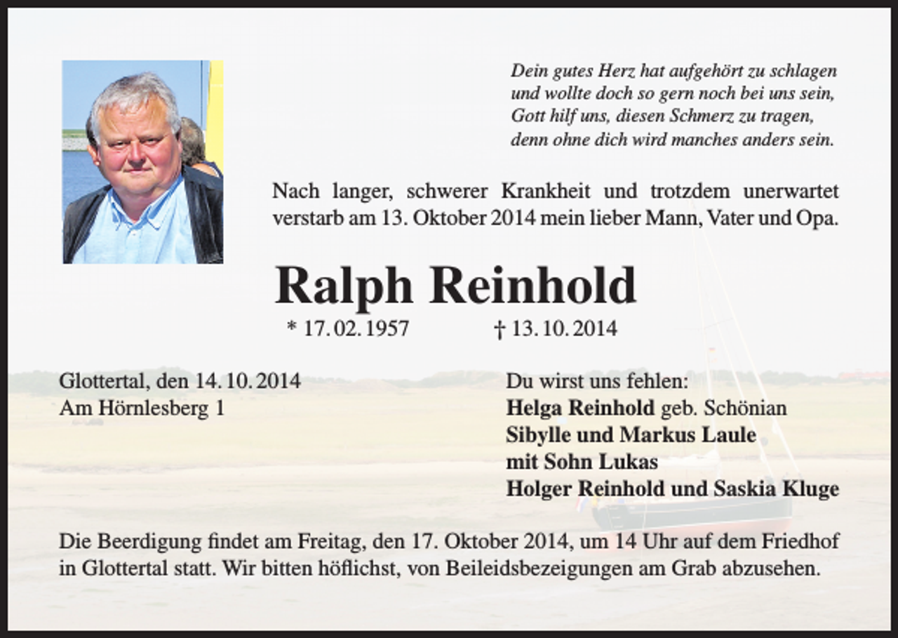 <p>Dein gutes Herz hat aufgehört zu schlagen<br />und wollte doch so gern noch bei uns sein,<br />Gott hilf uns, diesen Schmerz zu tragen,<br />denn ohne dich wird manches anders sein.</p><p>Nach langer, schwerer Krankheit und trotzdem unerwartet<br />verstarb am 13. Oktober 2014 mein lieber Mann, Vater und Opa.</p><p>Ralph Reinhold<br />* 17. 02. 1957<br />Glottertal, den 14. 10. 2014<br />Am Hörnlesberg 1</p><p>† 13. 10. 2014<br />Du wirst uns fehlen:<br />Helga Reinhold geb. Schönian<br />Sibylle und Markus Laule<br />mit Sohn Lukas<br />Holger Reinhold und Saskia Kluge</p><p>Die Beerdigung findet am Freitag, den 17. Oktober 2014, um 14 Uhr auf dem Friedhof<br />in Glottertal statt. Wir bitten höflichst, von Beileidsbezeigungen am Grab abzusehen.</p>