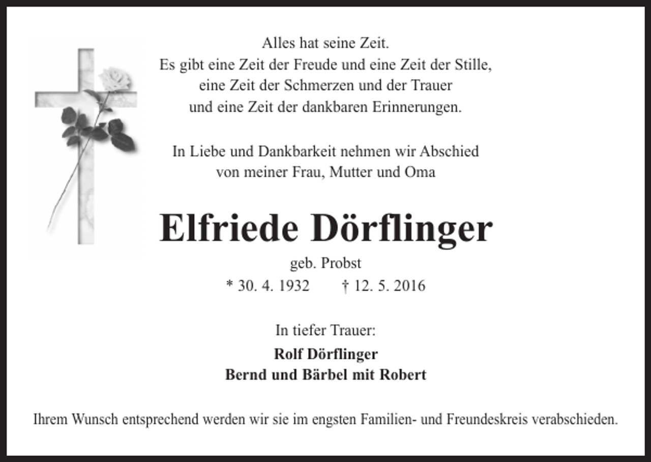 <p>Alles hat seine Zeit.<br />Es gibt eine Zeit der Freude und eine Zeit der Stille,<br />eine Zeit der Schmerzen und der Trauer<br />und eine Zeit der dankbaren Erinnerungen.<br />In Liebe und Dankbarkeit nehmen wir Abschied<br />von meiner Frau, Mutter und Oma</p><p>Elfriede Dörflinger<br />geb. Probst<br />* 30. 4. 1932 † 12. 5. 2016</p><p>In tiefer Trauer:<br />Rolf Dörflinger<br />Bernd und Bärbel mit Robert<br />Ihrem Wunsch entsprechend werden wir sie im engsten Familien- und Freundeskreis verabschieden.</p>