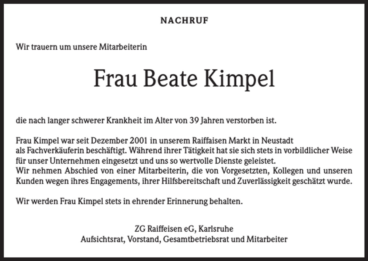 <p>NACH R UF<br />Wir trauern um unsere Mitarbeiterin</p><p>Frau Beate Kimpel<br />die nach langer schwerer Krankheit im Alter von 39 Jahren verstorben ist.<br />Frau Kimpel war seit Dezember 2001 in unserem Raiffaisen Markt in Neustadt<br />als Fachverkäuferin beschäftigt. Während ihrer Tätigkeit hat sie sich stets in vorbildlicher Weise<br />für unser Unternehmen eingesetzt und uns so wertvolle Dienste geleistet.<br />Wir nehmen Abschied von einer Mitarbeiterin, die von Vorgesetzten, Kollegen und unseren<br />Kunden wegen ihres Engagements, ihrer Hilfsbereitschaft und Zuverlässigkeit geschätzt wurde.<br />Wir werden Frau Kimpel stets in ehrender Erinnerung behalten.<br />ZG Raiffeisen eG, Karlsruhe<br />Aufsichtsrat, Vorstand, Gesamtbetriebsrat und Mitarbeiter</p>