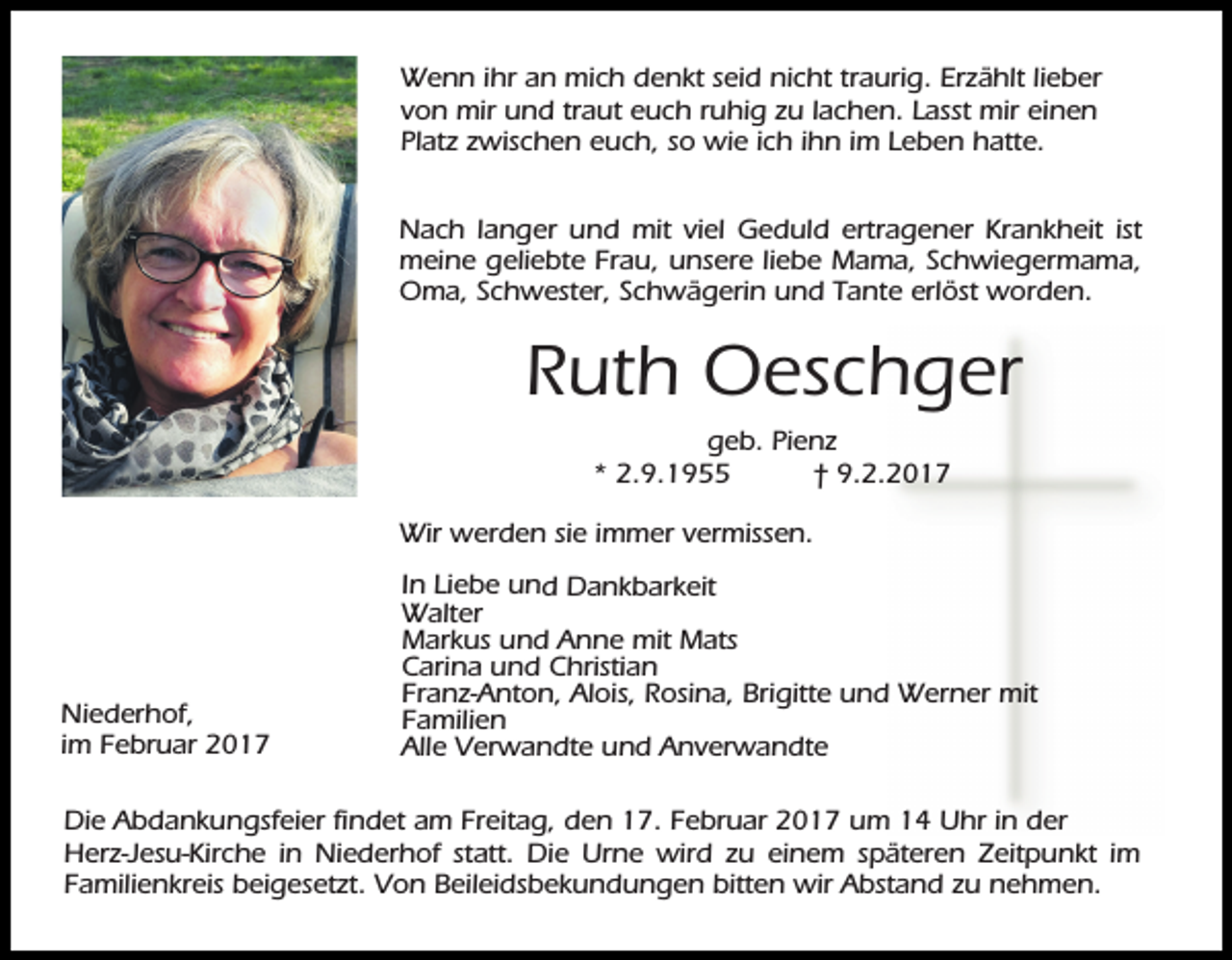 <p>Wenn ihr an mich denkt seid nicht traurig. Erzählt lieber<br />von mir und traut euch ruhig zu lachen. Lasst mir einen<br />Platz zwischen euch, so wie ich ihn im Leben hatte.<br />Nach langer und mit viel Geduld ertragener Krankheit ist<br />meine geliebte Frau, unsere liebe Mama, Schwiegermama,<br />Oma, Schwester, Schwägerin und Tante erlöst worden.</p><p>Ruth Oeschger<br />geb. Pienz<br />* 2.9.1955<br />† 9.2.2017<br />Wir werden sie immer vermissen.</p><p>Niederhof,<br />im Februar 2017</p><p>In Liebe und Dankbarkeit<br />Walter<br />Markus und Anne mit Mats<br />Carina und Christian<br />Franz-Anton, Alois, Rosina, Brigitte und Werner mit<br />Familien<br />Alle Verwandte und Anverwandte</p><p>Die Abdankungsfeier findet am Freitag, den 17. Februar 2017 um 14 Uhr in der<br />Herz-Jesu-Kirche in Niederhof statt. Die Urne wird zu einem späteren Zeitpunkt im<br />Familienkreis beigesetzt. Von Beileidsbekundungen bitten wir Abstand zu nehmen.</p>