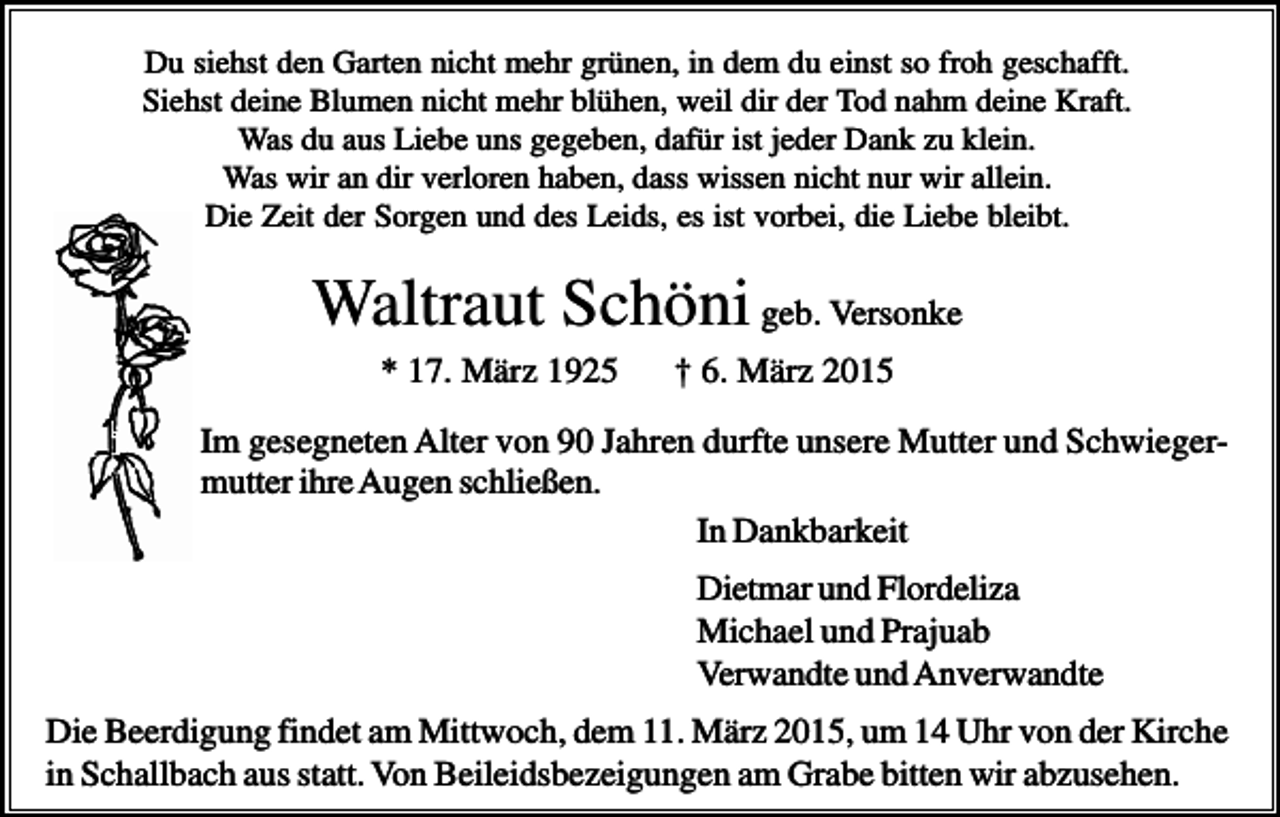 <p>Du siehst den Garten nicht mehr grünen, in dem du einst so froh geschafft.<br />Siehst deine Blumen nicht mehr blühen, weil dir der Tod nahm deine Kraft.<br />Was du aus Liebe uns gegeben, dafür ist jeder Dank zu klein.<br />Was wir an dir verloren haben, dass wissen nicht nur wir allein.<br />Die Zeit der Sorgen und des Leids, es ist vorbei, die Liebe bleibt.</p><p>Waltraut Schöni geb. Versonke<br />* 17. März 1925</p><p>† 6. März 2015</p><p>Im gesegneten Alter von 90 Jahren durfte unsere Mutter und Schwiegermutter ihre Augen schließen.<br />In Dankbarkeit<br />Dietmar und Flordeliza<br />Michael und Prajuab<br />Verwandte und Anverwandte<br />Die Beerdigung findet am Mittwoch, dem 11. März 2015, um 14 Uhr von der Kirche<br />in Schallbach aus statt. Von Beileidsbezeigungen am Grabe bitten wir abzusehen.</p>