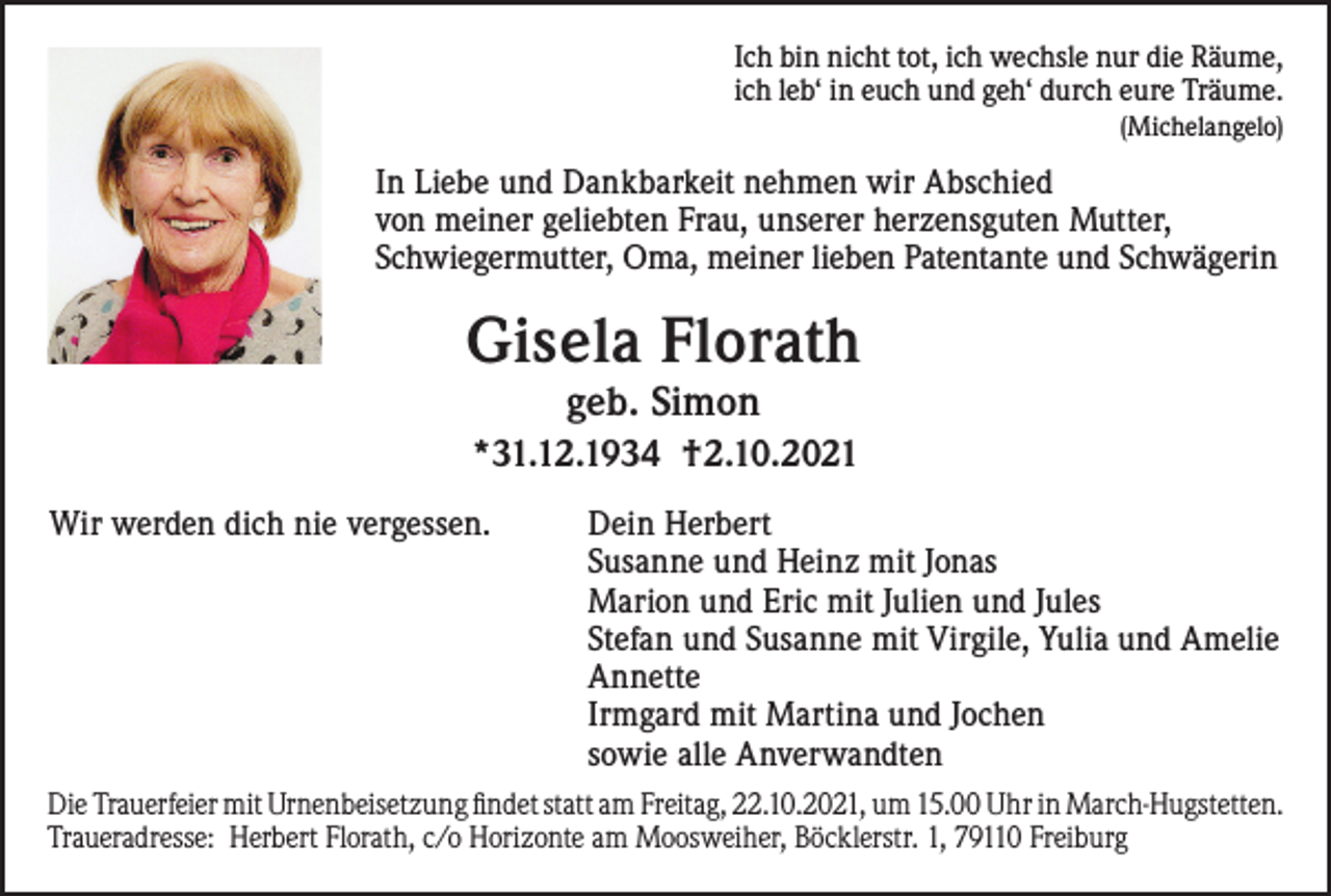 <p>Ich bin nicht tot, ich wechsle nur die Räume,<br />ich leb‘ in euch und geh‘ durch eure Träume.<br />(Michelangelo)</p><p>In Liebe und Dankbarkeit nehmen wir Abschied<br />von meiner geliebten Frau, unserer herzensguten Mutter,<br />Schwiegermutter, Oma, meiner lieben Patentante und Schwägerin</p><p>Gisela Florath<br />geb. Simon</p><p>*31.12.1934 †2.10.2021<br />Wir werden dich nie vergessen.</p><p>Dein Herbert<br />Susanne und Heinz mit Jonas<br />Marion und Eric mit Julien und Jules<br />Stefan und Susanne mit Virgile, Yulia und Amelie<br />Annette<br />Irmgard mit Martina und Jochen<br />sowie alle Anverwandten</p><p>Die Trauerfeier mit Urnenbeisetzung findet statt am Freitag, 22.10.2021, um 15.00 Uhr in March-Hugstetten.<br />Traueradresse: Herbert Florath, c/o Horizonte am Moosweiher, Böcklerstr. 1, 79110 Freiburg</p>