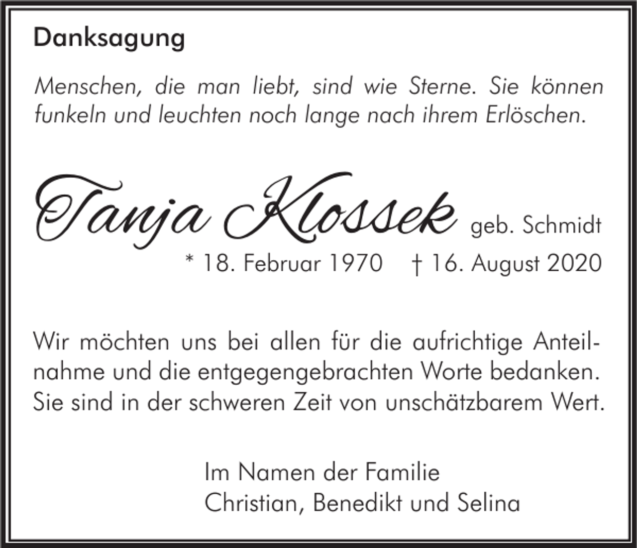 <p>Danksagung<br />Menschen, die man liebt, sind wie Sterne. Sie können<br />funkeln und leuchten noch lange nach ihrem Erlöschen.</p><p>Tanja Klossek<br />* 18. Februar 1970</p><p>geb. Schmidt</p><p>† 16. August 2020</p><p>Wir möchten uns bei allen für die aufrichtige Anteilnahme und die entgegengebrachten Worte bedanken.<br />Sie sind in der schweren Zeit von unschätzbarem Wert.<br />Im Namen der Familie<br />Christian, Benedikt und Selina</p>