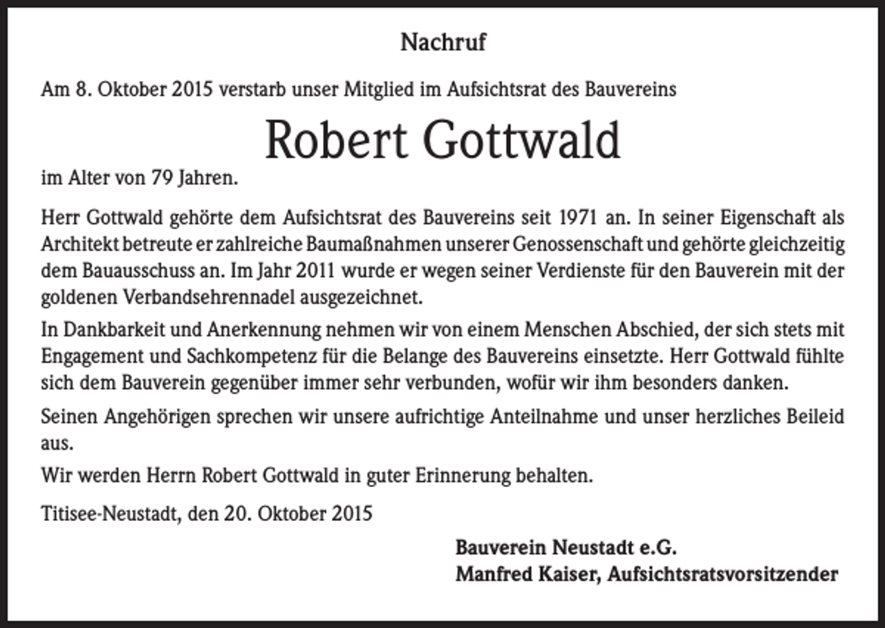<p>Nachruf<br />Am 8. Oktober 2015 verstarb unser Mitglied im Aufsichtsrat des Bauvereins</p><p>im Alter von 79 Jahren.</p><p>Robert Gottwald</p><p>Herr Gottwald gehörte dem Aufsichtsrat des Bauvereins seit 1971 an. In seiner Eigenschaft als<br />Architekt betreute er zahlreiche Baumaßnahmen unserer Genossenschaft und gehörte gleichzeitig<br />dem Bauausschuss an. Im Jahr 2011 wurde er wegen seiner Verdienste für den Bauverein mit der<br />goldenen Verbandsehrennadel ausgezeichnet.<br />In Dankbarkeit und Anerkennung nehmen wir von einem Menschen Abschied, der sich stets mit<br />Engagement und Sachkompetenz für die Belange des Bauvereins einsetzte. Herr Gottwald fühlte<br />sich dem Bauverein gegenüber immer sehr verbunden, wofür wir ihm besonders danken.<br />Seinen Angehörigen sprechen wir unsere aufrichtige Anteilnahme und unser herzliches Beileid<br />aus.<br />Wir werden Herrn Robert Gottwald in guter Erinnerung behalten.<br />Titisee-Neustadt, den 20. Oktober 2015</p><p>Bauverein Neustadt e.G.<br />Manfred Kaiser, Aufsichtsratsvorsitzender</p>
