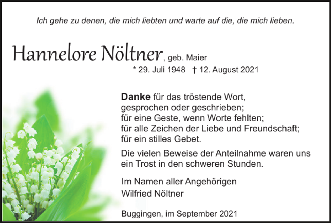 <p>Ich gehe zu denen, die mich liebten und warte auf die, die mich lieben.</p><p>Hannelore Nöltner</p><p>, geb. Maier<br />* 29. Juli 1948 † 12. August 2021</p><p>Danke für das tröstende Wort,<br />gesprochen oder geschrieben;<br />für eine Geste, wenn Worte fehlten;<br />für alle Zeichen der Liebe und Freundschaft;<br />für ein stilles Gebet.<br />Die vielen Beweise der Anteilnahme waren uns<br />ein Trost in den schweren Stunden.<br />Im Namen aller Angehörigen<br />Wilfried Nöltner<br />Buggingen, im September 2021</p>