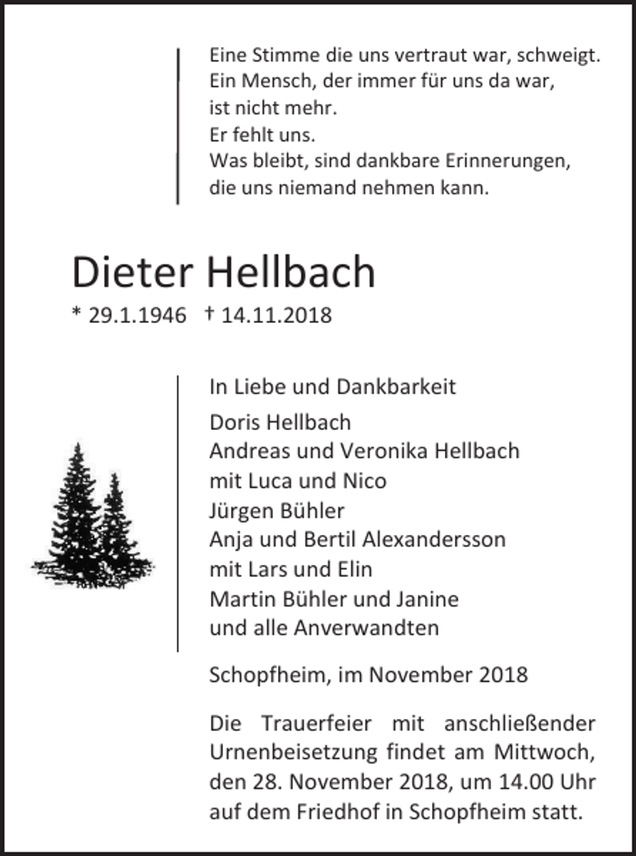 <p>Eine Stimme die uns vertraut war, schweigt.<br />Ein Mensch, der immer für uns da war,<br />ist nicht mehr.<br />Er fehlt uns.<br />Was bleibt, sind dankbare Erinnerungen,<br />die uns niemand nehmen kann.</p><p>Dieter Hellbach<br />* 29.1.1946 † 14.11.2018<br />In Liebe und Dankbarkeit<br />Doris Hellbach<br />Andreas und Veronika Hellbach<br />mit Luca und Nico<br />Jürgen Bühler<br />Anja und Bertil Alexandersson<br />mit Lars und Elin<br />Martin Bühler und Janine<br />und alle Anverwandten<br />Schopfheim, im November 2018<br />Die Trauerfeier mit anschließender<br />Urnenbeisetzung findet am Mittwoch,<br />den 28. November 2018, um 14.00 Uhr<br />auf dem Friedhof in Schopfheim statt.</p>
