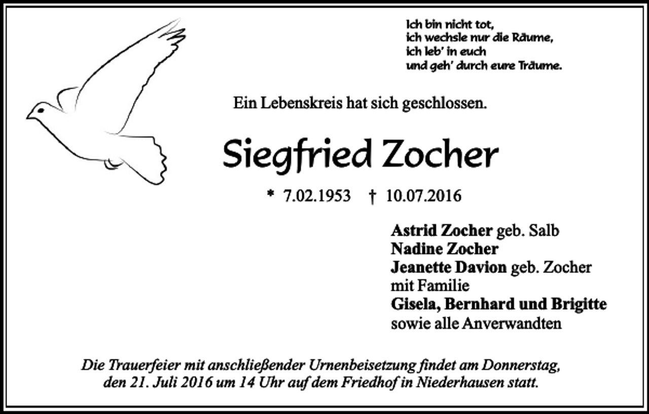 <p>Ich bin nicht tot,<br />ich wechsle nur die Räume,<br />ich leb’ in euch<br />und geh’ durch eure Träume.</p><p>Ein Lebenskreis hat sich geschlossen.</p><p>Siegfried Zocher<br />* 7.02.1953 † 10.07.2016</p><p>Astrid Zocher geb. Salb<br />Nadine Zocher<br />Jeanette Davion geb. Zocher<br />mit Familie<br />Gisela, Bernhard und Brigitte<br />sowie alle Anverwandten<br />Die Trauerfeier mit anschließender Urnenbeisetzung findet am Donnerstag,<br />den 21. Juli 2016 um 14 Uhr auf dem Friedhof in Niederhausen statt.</p>