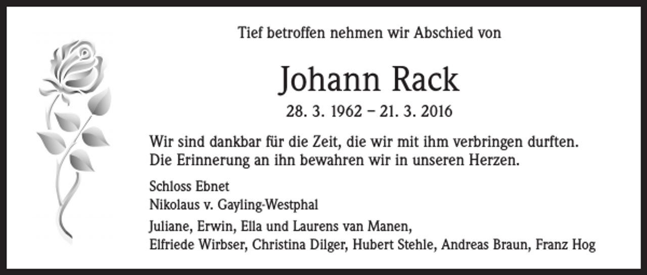 <p>Tief betroffen nehmen wir Abschied von</p><p>Johann Rack<br />28. 3. 1962 – 21. 3. 2016<br />Wir sind dankbar für die Zeit, die wir mit ihm verbringen durften.<br />Die Erinnerung an ihn bewahren wir in unseren Herzen.<br />Schloss Ebnet<br />Nikolaus v. Gayling-Westphal<br />Juliane, Erwin, Ella und Laurens van Manen,<br />Elfriede Wirbser, Christina Dilger, Hubert Stehle, Andreas Braun, Franz Hog</p>