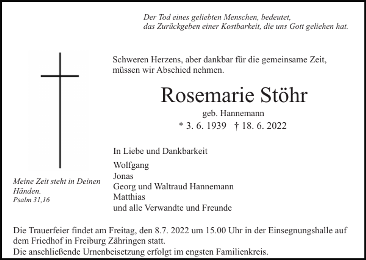 <p>Der Tod eines geliebten Menschen, bedeutet,<br />das Zurückgeben einer Kostbarkeit, die uns Gott geliehen hat.</p><p>Schweren Herzens, aber dankbar für die gemeinsame Zeit,<br />müssen wir Abschied nehmen.</p><p>Rosemarie Stöhr<br />geb. Hannemann</p><p>* 3. 6. 1939 † 18. 6. 2022<br />In Liebe und Dankbarkeit<br />Meine Zeit steht in Deinen<br />Händen.<br />Psalm 31,16</p><p>Wolfgang<br />Jonas<br />Georg und Waltraud Hannemann<br />Matthias<br />und alle Verwandte und Freunde</p><p>Die Trauerfeier findet am Freitag, den 8.7. 2022 um 15.00 Uhr in der Einsegnungshalle auf<br />dem Friedhof in Freiburg Zähringen statt.<br />Die anschließende Urnenbeisetzung erfolgt im engsten Familienkreis.</p>