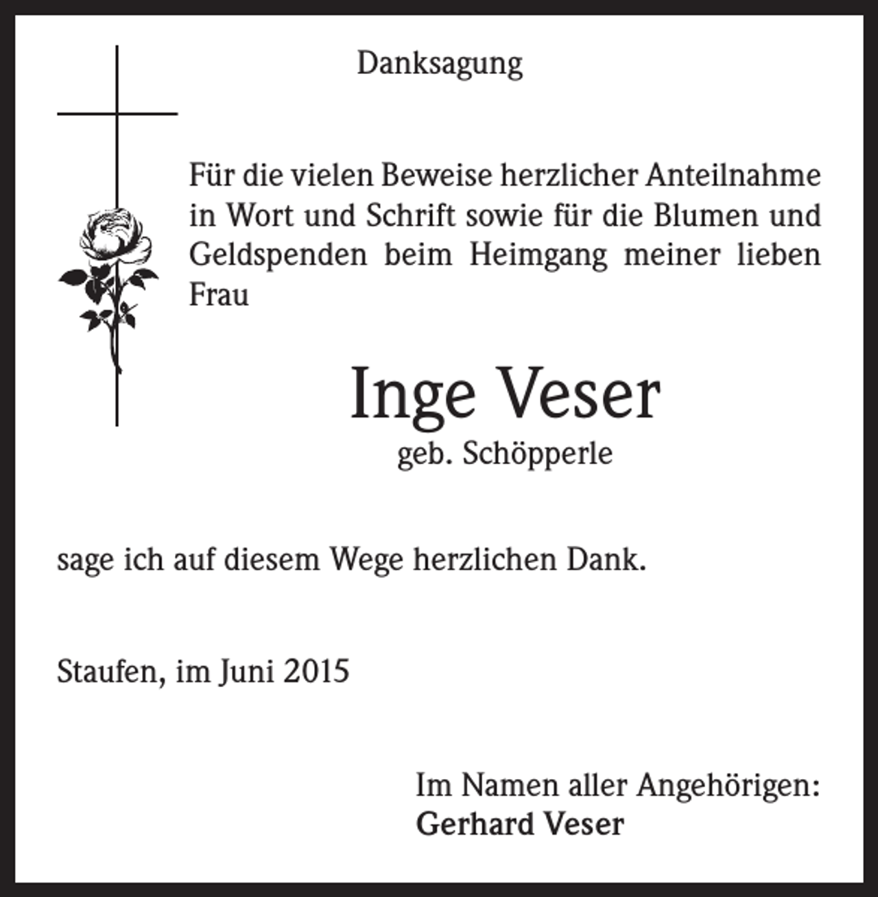 <p>Danksagung<br />Für die vielen Beweise herzlicher Anteilnahme<br />in Wort und Schrift sowie für die Blumen und<br />Geldspenden beim Heimgang meiner lieben<br />Frau</p><p>Inge Veser<br />geb. Schöpperle</p><p>sage ich auf diesem Wege herzlichen Dank.<br />Staufen, im Juni 2015<br />Im Namen aller Angehörigen:<br />Gerhard Veser</p>