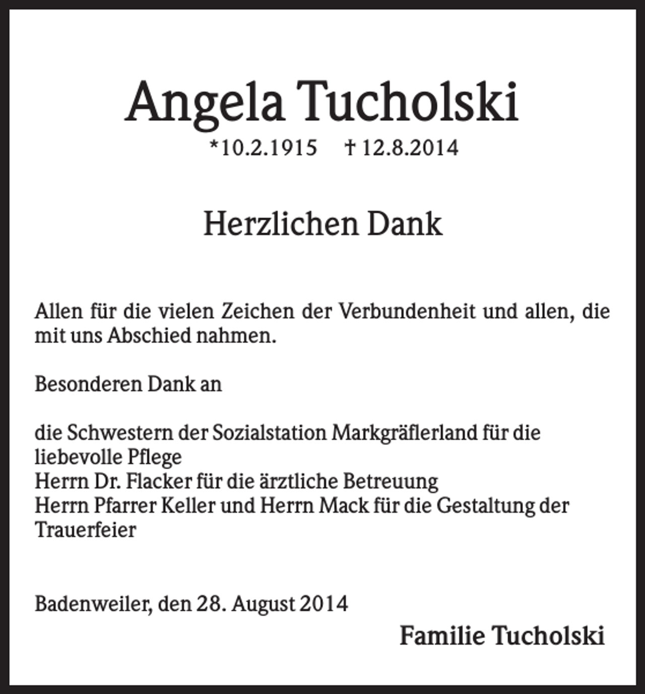 <p>Angela Tucholski<br />*10.2.1915</p><p>† 12.8.2014</p><p>Herzlichen Dank<br />Allen für die vielen Zeichen der Verbundenheit und allen, die<br />mit uns Abschied nahmen.<br />Besonderen Dank an<br />die Schwestern der Sozialstation Markgräflerland für die<br />liebevolle Pflege<br />Herrn Dr. Flacker für die ärztliche Betreuung<br />Herrn Pfarrer Keller und Herrn Mack für die Gestaltung der<br />Trauerfeier<br />Badenweiler, den 28. August 2014</p><p>Familie Tucholski</p>