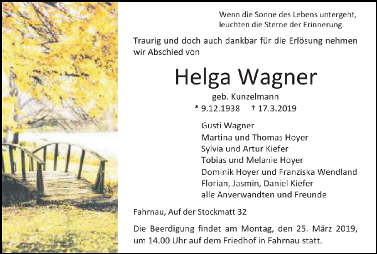 <p>Wenn die Sonne des Lebens untergeht,<br />leuchten die Sterne der Erinnerung.</p><p>Traurig und doch auch dankbar für die Erlösung nehmen<br />wir Abschied von</p><p>Helga Wagner<br />geb. Kunzelmann<br />* 9.12.1938 † 17.3.2019<br />Gusti Wagner<br />Martina und Thomas Hoyer<br />Sylvia und Artur Kiefer<br />Tobias und Melanie Hoyer<br />Dominik Hoyer und Franziska Wendland<br />Florian, Jasmin, Daniel Kiefer<br />alle Anverwandten und Freunde<br />Fahrnau, Auf der Stockmatt 32</p><p>Die Beerdigung findet am Montag, den 25. März 2019,<br />um 14.00 Uhr auf dem Friedhof in Fahrnau statt.</p>
