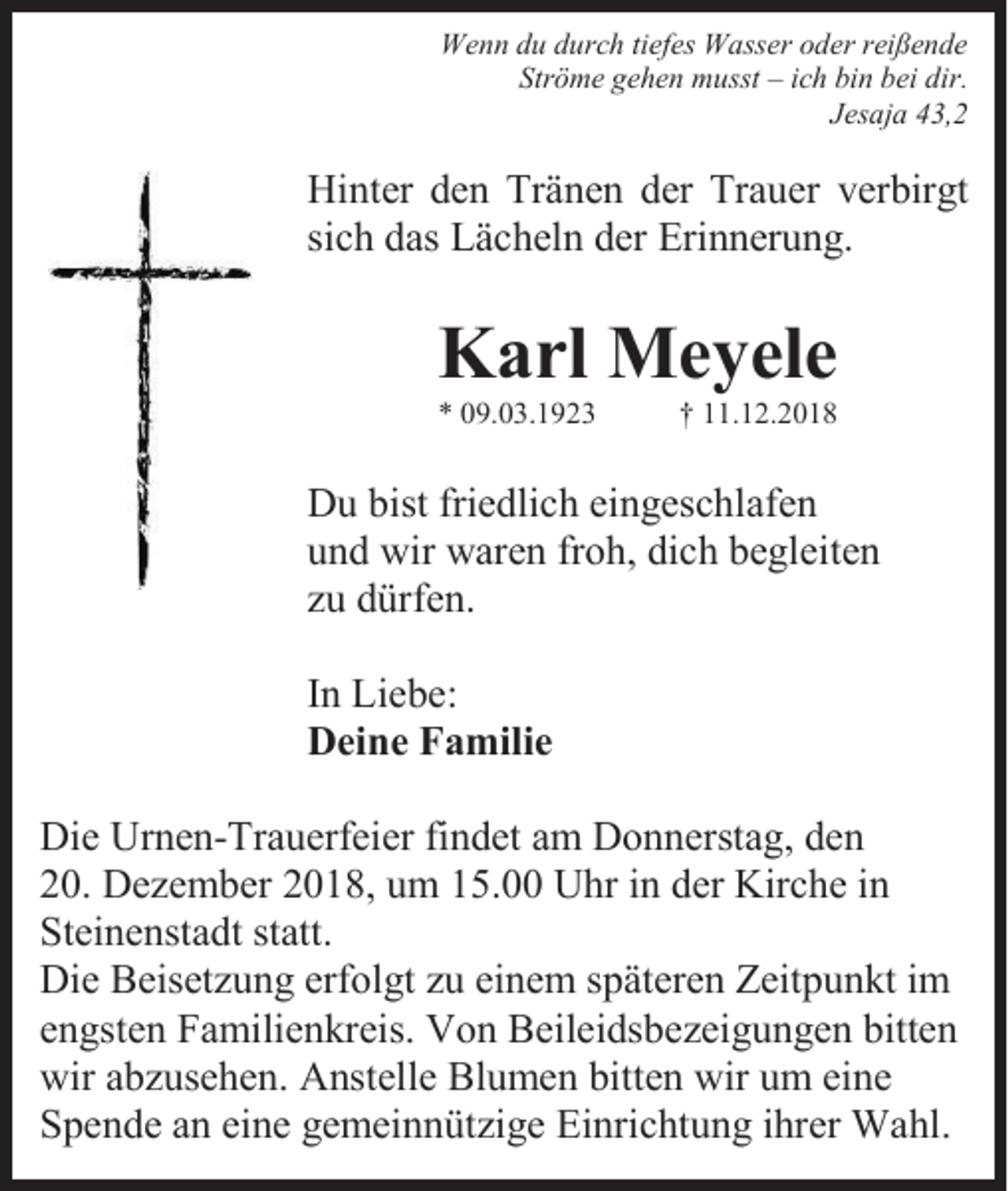 <p>Wenn du durch tiefes Wasser oder reißende<br />Ströme gehen musst – ich bin bei dir.<br />Jesaja 43,2</p><p>Hinter den Tränen der Trauer verbirgt<br />sich das Lächeln der Erinnerung.</p><p>Karl Meyele<br />* 09.03.1923</p><p>† 11.12.2018</p><p>Du bist friedlich eingeschlafen<br />und wir waren froh, dich begleiten<br />zu dürfen.<br />In Liebe:<br />Deine Familie<br />Die Urnen-Trauerfeier findet am Donnerstag, den<br />20. Dezember 2018, um 15.00 Uhr in der Kirche in<br />Steinenstadt statt.<br />Die Beisetzung erfolgt zu einem späteren Zeitpunkt im<br />engsten Familienkreis. Von Beileidsbezeigungen bitten<br />wir abzusehen. Anstelle Blumen bitten wir um eine<br />Spende an eine gemeinnützige Einrichtung ihrer Wahl.</p>