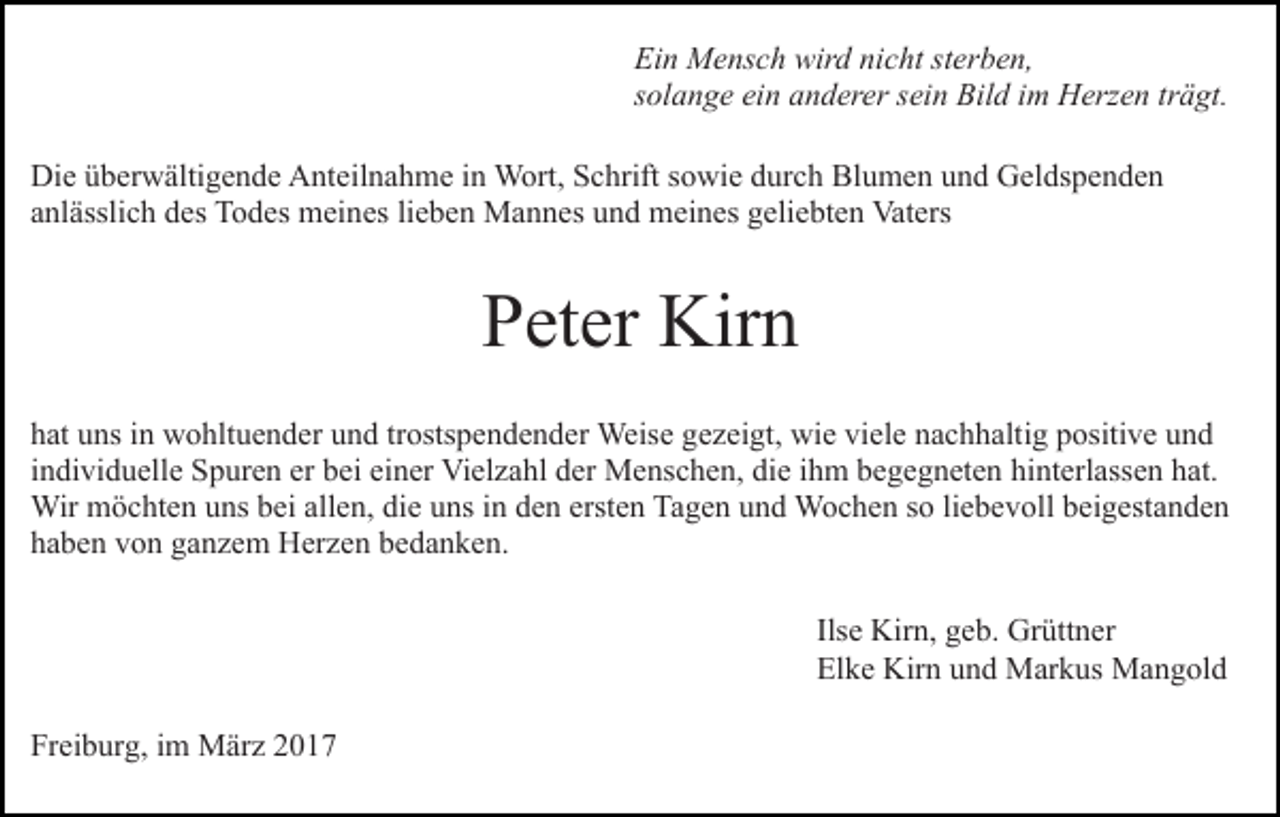 <p>Ein Mensch wird nicht sterben,<br />solange ein anderer sein Bild im Herzen trägt.<br />Die überwältigende Anteilnahme in Wort, Schrift sowie durch Blumen und Geldspenden<br />anlässlich des Todes meines lieben Mannes und meines geliebten Vaters</p><p>Peter Kirn<br />hat uns in wohltuender und trostspendender Weise gezeigt, wie viele nachhaltig positive und<br />individuelle Spuren er bei einer Vielzahl der Menschen, die ihm begegneten hinterlassen hat.<br />Wir möchten uns bei allen, die uns in den ersten Tagen und Wochen so liebevoll beigestanden<br />haben von ganzem Herzen bedanken.<br />Ilse Kirn, geb. Grüttner<br />Elke Kirn und Markus Mangold<br />Freiburg, im März 2017</p>