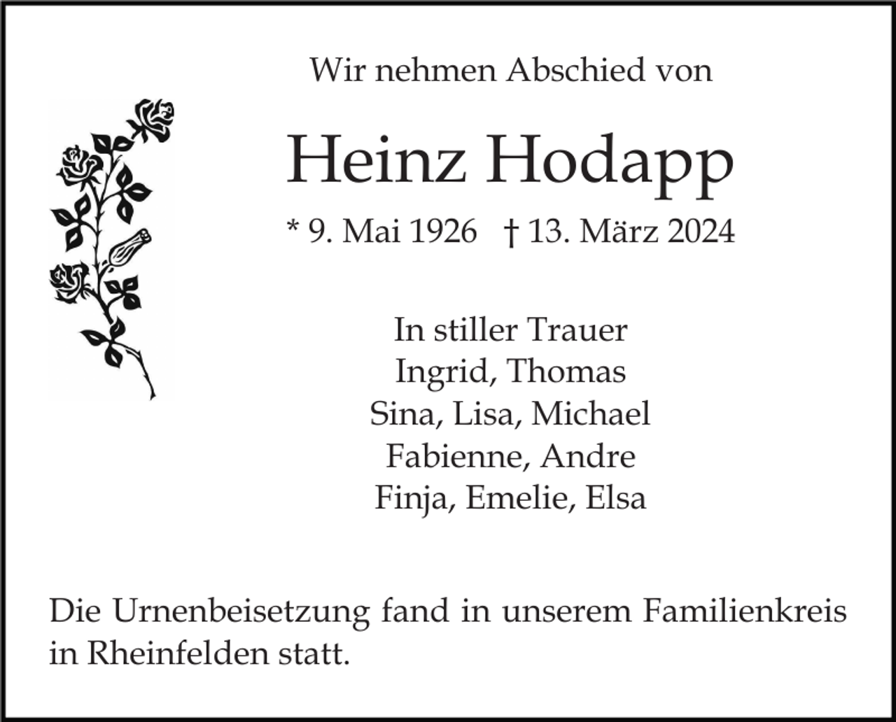 <p>Wir nehmen Abschied von</p><p>Heinz Hodapp<br />* 9. Mai 1926 † 13. März 2024<br />In stiller Trauer<br />Ingrid, Thomas<br />Sina, Lisa, Michael<br />Fabienne, Andre<br />Finja, Emelie, Elsa<br />Die Urnenbeisetzung fand in unserem Familienkreis<br />in Rheinfelden statt.</p>