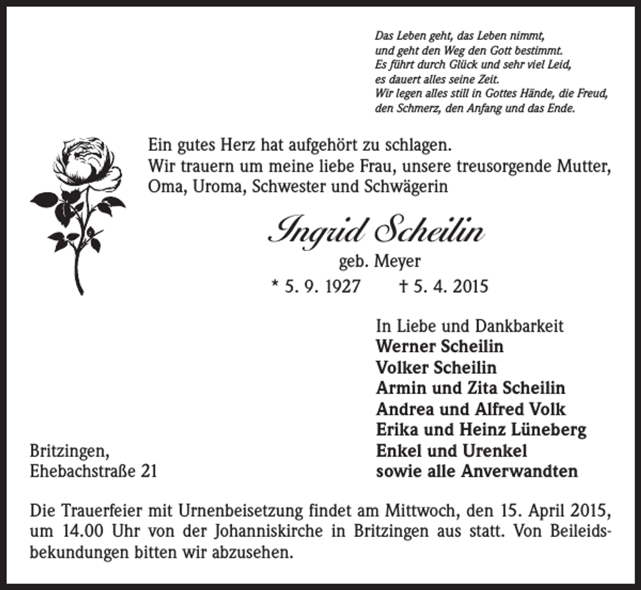 <p>Das Leben geht, das Leben nimmt,<br />und geht den Weg den Gott bestimmt.<br />Es führt durch Glück und sehr viel Leid,<br />es dauert alles seine Zeit.<br />Wir legen alles still in Gottes Hände, die Freud,<br />den Schmerz, den Anfang und das Ende.</p><p>Ein gutes Herz hat aufgehört zu schlagen.<br />Wir trauern um meine liebe Frau, unsere treusorgende Mutter,<br />Oma, Uroma, Schwester und Schwägerin</p><p>Ingrid Scheilin</p><p>geb. Meyer<br />* 5. 9. 1927 † 5. 4. 2015</p><p>In Liebe und Dankbarkeit<br />Werner Scheilin<br />Volker Scheilin<br />Armin und Zita Scheilin<br />Andrea und Alfred Volk<br />Erika und Heinz Lüneberg<br />Britzingen,<br />Enkel und Urenkel<br />Ehebachstraße 21<br />sowie alle Anverwandten<br />Die Trauerfeier mit Urnenbeisetzung findet am Mittwoch, den 15. April 2015,<br />um 14.00 Uhr von der Johanniskirche in Britzingen aus statt. Von Beileids­<br />bekundungen bitten wir abzusehen.</p>