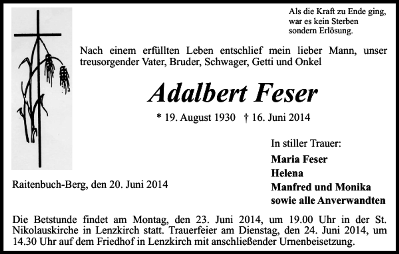<p>Als die Kraft zu Ende ging,<br />war es kein Sterben<br />sondern Erlösung.</p><p>Nach einem erfüllten Leben entschlief mein lieber Mann, unser<br />treusorgender Vater, Bruder, Schwager, Getti und Onkel</p><p>Adalbert Feser<br />* 19. August 1930 † 16. Juni 2014</p><p>In stiller Trauer:<br />Raitenbuch-Berg, den 20. Juni 2014</p><p>Maria Feser<br />Helena<br />Manfred und Monika<br />sowie alle Anverwandten</p><p>Die Betstunde findet am Montag, den 23. Juni 2014, um 19.00 Uhr in der St.<br />Nikolauskirche in Lenzkirch statt. Trauerfeier am Dienstag, den 24. Juni 2014, um<br />14.30 Uhr auf dem Friedhof in Lenzkirch mit anschließender Urnenbeisetzung.</p>