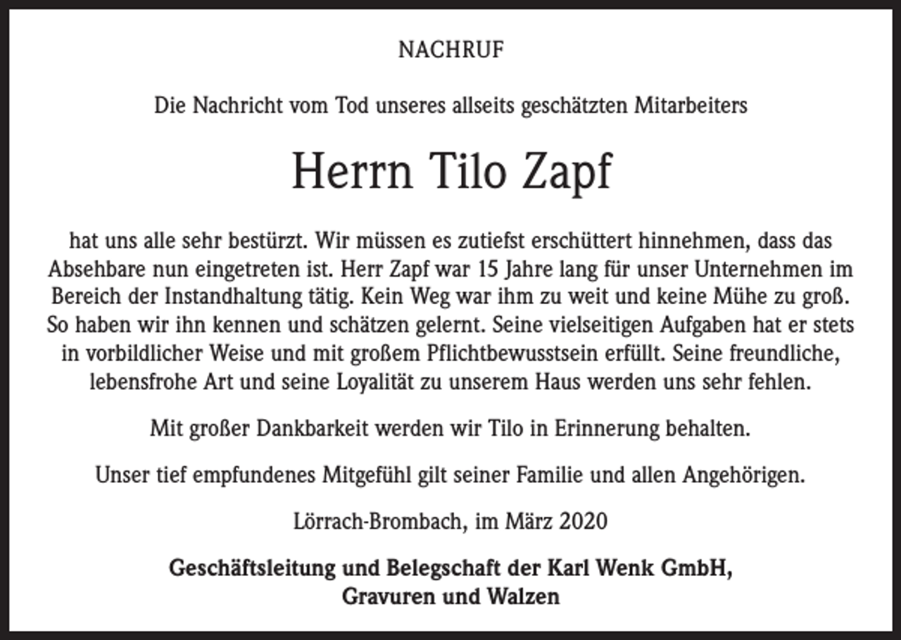 <p>NACHRUF<br />Die Nachricht vom Tod unseres allseits geschätzten Mitarbeiters</p><p>Herrn Tilo Zapf<br />hat uns alle sehr bestürzt. Wir müssen es zutiefst erschüttert hinnehmen, dass das<br />Absehbare nun eingetreten ist. Herr Zapf war 15 Jahre lang für unser Unternehmen im<br />Bereich der Instandhaltung tätig. Kein Weg war ihm zu weit und keine Mühe zu groß.<br />So haben wir ihn kennen und schätzen gelernt. Seine vielseitigen Aufgaben hat er stets<br />in vorbildlicher Weise und mit großem Pflichtbewusstsein erfüllt. Seine freundliche,<br />lebensfrohe Art und seine Loyalität zu unserem Haus werden uns sehr fehlen.<br />Mit großer Dankbarkeit werden wir Tilo in Erinnerung behalten.<br />Unser tief empfundenes Mitgefühl gilt seiner Familie und allen Angehörigen.<br />Lörrach-Brombach, im März 2020<br />Geschäftsleitung und Belegschaft der Karl Wenk GmbH,<br />Gravuren und Walzen</p>
