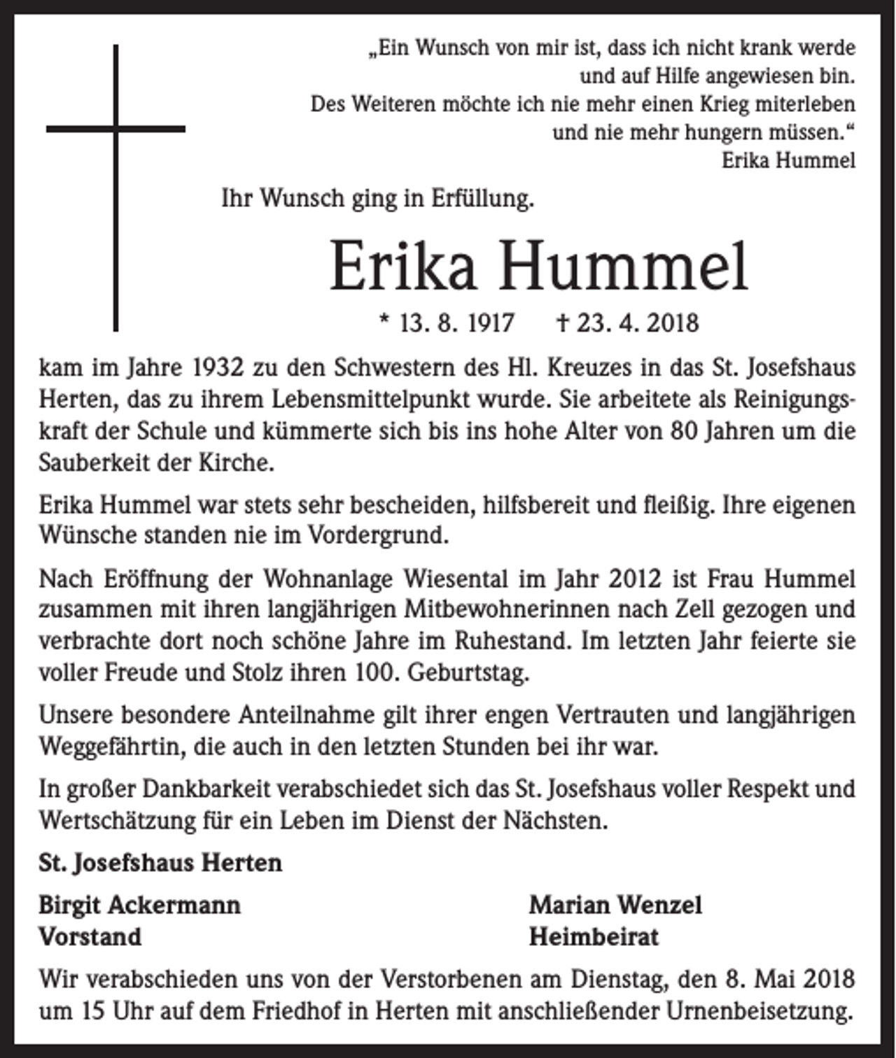 <p>„Ein Wunsch von mir ist, dass ich nicht krank werde<br />und auf Hilfe angewiesen bin.<br />Des Weiteren möchte ich nie mehr einen Krieg miterleben<br />und nie mehr hungern müssen.“<br />Erika Hummel</p><p>Ihr Wunsch ging in Erfüllung.</p><p>Erika Hummel<br />* 13. 8. 1917 † 23. 4. 2018</p><p>kam im Jahre 1932 zu den Schwestern des Hl. Kreuzes in das St. Josefshaus<br />Herten, das zu ihrem Lebensmittelpunkt wurde. Sie arbeitete als Reinigungskraft der Schule und kümmerte sich bis ins hohe Alter von 80 Jahren um die<br />Sauberkeit der Kirche.<br />Erika Hummel war stets sehr bescheiden, hilfsbereit und fleißig. Ihre eigenen<br />Wünsche standen nie im Vordergrund.<br />Nach Eröffnung der Wohnanlage Wiesental im Jahr 2012 ist Frau Hummel<br />zusammen mit ihren langjährigen Mitbewohnerinnen nach Zell gezogen und<br />verbrachte dort noch schöne Jahre im Ruhestand. Im letzten Jahr feierte sie<br />voller Freude und Stolz ihren 100. Geburtstag.<br />Unsere besondere Anteilnahme gilt ihrer engen Vertrauten und langjährigen<br />Weggefährtin, die auch in den letzten Stunden bei ihr war.<br />In großer Dankbarkeit verabschiedet sich das St. Josefshaus voller Respekt und<br />Wertschätzung für ein Leben im Dienst der Nächsten.<br />St. Josefshaus Herten<br />Birgit Ackermann<br />Vorstand</p><p>Marian Wenzel<br />Heimbeirat</p><p>Wir verabschieden uns von der Verstorbenen am Dienstag, den 8. Mai 2018<br />um 15 Uhr auf dem Friedhof in Herten mit anschließender Urnenbeisetzung.</p>