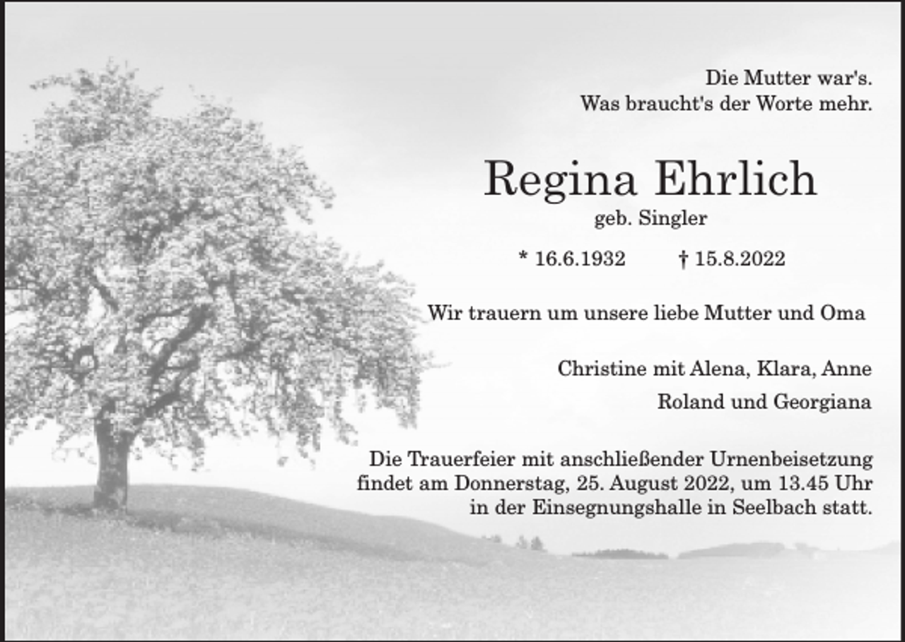 <p>Die Mutter war's.<br />Was braucht's der Worte mehr.</p><p>Regina Ehrlich<br />geb. Singler</p><p>* 16.6.1932</p><p>† 15.8.2022</p><p>Wir trauern um unsere liebe Mutter und Oma<br />Christine mit Alena, Klara, Anne<br />Roland und Georgiana<br />Die Trauerfeier mit anschließender Urnenbeisetzung<br />findet am Donnerstag, 25. August 2022, um 13.45 Uhr<br />in der Einsegnungshalle in Seelbach statt.</p>