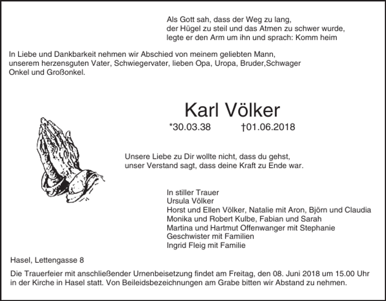 <p>Als Gott sah, dass der Weg zu lang,<br />der Hügel zu steil und das Atmen zu schwer wurde,<br />legte er den Arm um ihn und sprach: Komm heim<br />In Liebe und Dankbarkeit nehmen wir Abschied von meinem geliebten Mann,<br />unserem herzensguten Vater, Schwiegervater, lieben Opa, Uropa, Bruder,Schwager<br />Onkel und Großonkel.</p><p>Karl Völker<br />*30.03.38</p><p>†01.06.2018</p><p>Unsere Liebe zu Dir wollte nicht, dass du gehst,<br />unser Verstand sagt, dass deine Kraft zu Ende war.</p><p>In stiller Trauer<br />Ursula Völker<br />Horst und Ellen Völker, Natalie mit Aron, Björn und Claudia<br />Monika und Robert Kulbe, Fabian und Sarah<br />Martina und Hartmut Offenwanger mit Stephanie<br />Geschwister mit Familien<br />Ingrid Fleig mit Familie<br />Hasel, Lettengasse 8<br />Die Trauerfeier mit anschließender Urnenbeisetzung findet am Freitag, den 08. Juni 2018 um 15.00 Uhr<br />in der Kirche in Hasel statt. Von Beileidsbezeichnungen am Grabe bitten wir Abstand zu nehmen.</p>