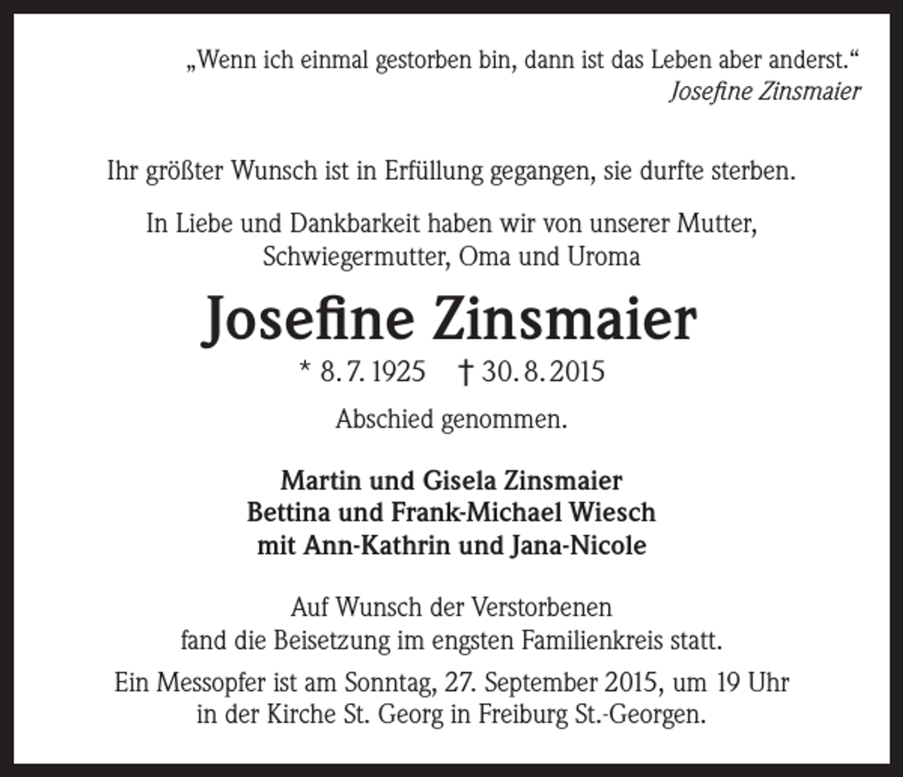 <p>„Wenn ich einmal gestorben bin, dann ist das Leben aber anderst.“<br />Josefine Zinsmaier</p><p>Ihr größter Wunsch ist in Erfüllung gegangen, sie durfte sterben.<br />In Liebe und Dankbarkeit haben wir von unserer Mutter,<br />Schwiegermutter, Oma und Uroma</p><p>Josefine Zinsmaier<br />* 8. 7. 1925 † 30. 8. 2015<br />Abschied genommen.<br />Martin und Gisela Zinsmaier<br />Bettina und Frank-Michael Wiesch<br />mit Ann-Kathrin und Jana-Nicole<br />Auf Wunsch der Verstorbenen<br />fand die Beisetzung im engsten Familienkreis statt.<br />Ein Messopfer ist am Sonntag, 27. September 2015, um 19 Uhr<br />in der Kirche St. Georg in Freiburg St.-Georgen.</p>