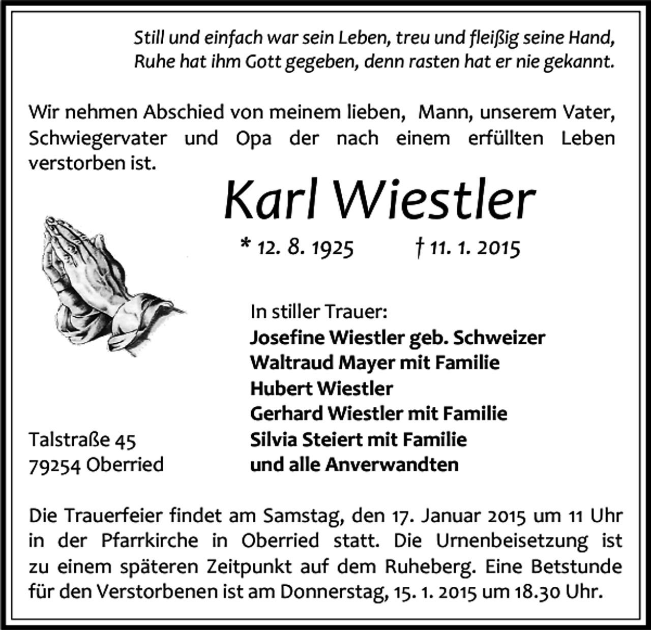 <p>Still und einfach war sein Leben, treu und fleißig seine Hand,<br />Ruhe hat ihm Gott gegeben, denn rasten hat er nie gekannt.</p><p>Wir nehmen Abschied von meinem lieben, Mann, unserem Vater,<br />Schwiegervater und Opa der nach einem erfüllten Leben<br />verstorben ist.</p><p>Karl Wiestler<br />* 12. 8. 1925</p><p>Talstraße 45<br />79254 Oberried</p><p>† 11. 1. 2015</p><p>In stiller Trauer:<br />Josefine Wiestler geb. Schweizer<br />Waltraud Mayer mit Familie<br />Hubert Wiestler<br />Gerhard Wiestler mit Familie<br />Silvia Steiert mit Familie<br />und alle Anverwandten</p><p>Die Trauerfeier findet am Samstag, den 17. Januar 2015 um 11 Uhr<br />in der Pfarrkirche in Oberried statt. Die Urnenbeisetzung ist<br />zu einem späteren Zeitpunkt auf dem Ruheberg. Eine Betstunde<br />für den Verstorbenen ist am Donnerstag, 15. 1. 2015 um 18.30 Uhr.</p>