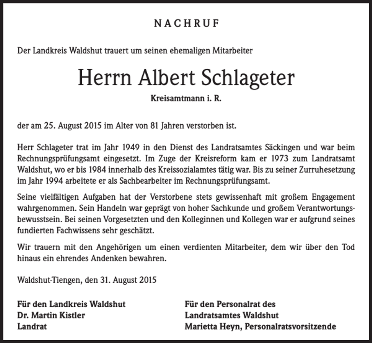 <p>NACHRUF<br />Der Landkreis Waldshut trauert um seinen ehemaligen Mitarbeiter</p><p>Herrn Albert Schlageter<br />Kreisamtmann i. R.<br />der am 25. August 2015 im Alter von 81 Jahren verstorben ist.<br />Herr Schlageter trat im Jahr 1949 in den Dienst des Landratsamtes Säckingen und war beim<br />Rechnungsprüfungsamt eingesetzt. Im Zuge der Kreisreform kam er 1973 zum Landratsamt<br />Waldshut, wo er bis 1984 innerhalb des Kreissozialamtes tätig war. Bis zu seiner Zurruhesetzung<br />im Jahr 1994 arbeitete er als Sachbearbeiter im Rechnungsprüfungsamt.<br />Seine vielfältigen Aufgaben hat der Verstorbene stets gewissenhaft mit großem Engagement<br />wahrgenommen. Sein Handeln war geprägt von hoher Sachkunde und großem Verantwortungsbewusstsein. Bei seinen Vorgesetzten und den Kolleginnen und Kollegen war er aufgrund seines<br />fundierten Fachwissens sehr geschätzt.<br />Wir trauern mit den Angehörigen um einen verdienten Mitarbeiter, dem wir über den Tod<br />hinaus ein ehrendes Andenken bewahren.<br />Waldshut-Tiengen, den 31. August 2015<br />Für den Landkreis Waldshut<br />Dr. Martin Kistler<br />Landrat</p><p>Für den Personalrat des<br />Landratsamtes Waldshut<br />Marietta Heyn, Personalratsvorsitzende</p>