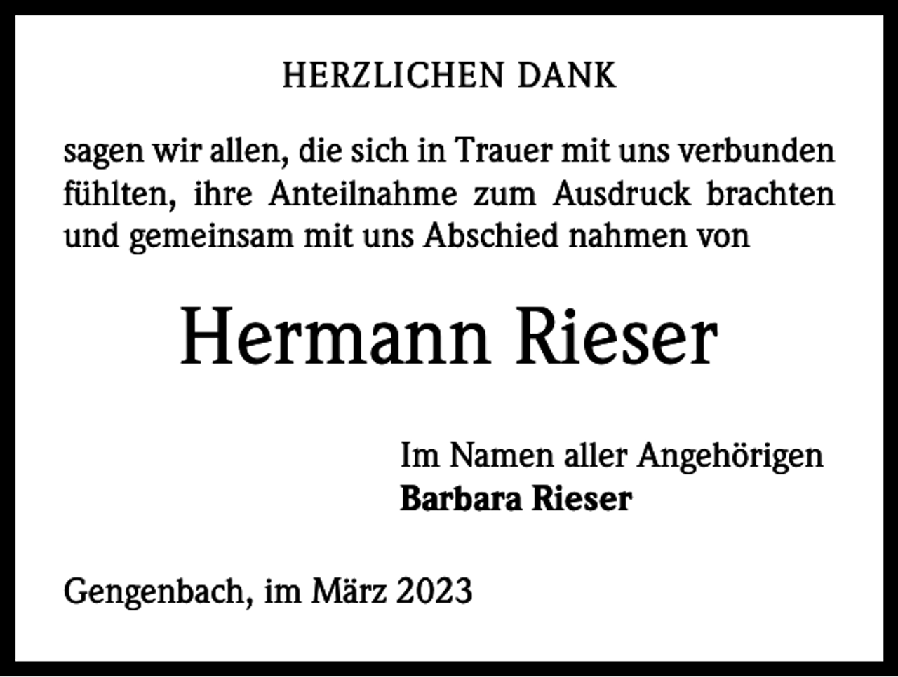 <p>HERZLICHEN DANK<br />sagen wir allen, die sich in Trauer mit uns verbunden<br />fühlten, ihre Anteilnahme zum Ausdruck brachten<br />und gemeinsam mit uns Abschied nahmen von</p><p>Hermann Rieser</p><p>Im Namen aller Angehörigen<br />Barbara Rieser</p><p>Gengenbach, im März 2023</p>