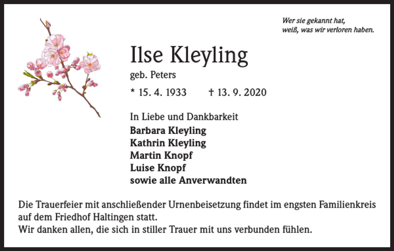 <p>Wer sie gekannt hat,<br />weiß, was wir verloren haben.</p><p>Ilse Kleyling<br />geb. Peters</p><p>* 15. 4. 1933 † 13. 9. 2020<br />In Liebe und Dankbarkeit<br />Barbara Kleyling<br />Kathrin Kleyling<br />Martin Knopf<br />Luise Knopf<br />sowie alle Anverwandten<br />Die Trauerfeier mit anschließender Urnenbeisetzung findet im engsten Familienkreis<br />auf dem Friedhof Haltingen statt.<br />Wir danken allen, die sich in stiller Trauer mit uns verbunden fühlen.</p>