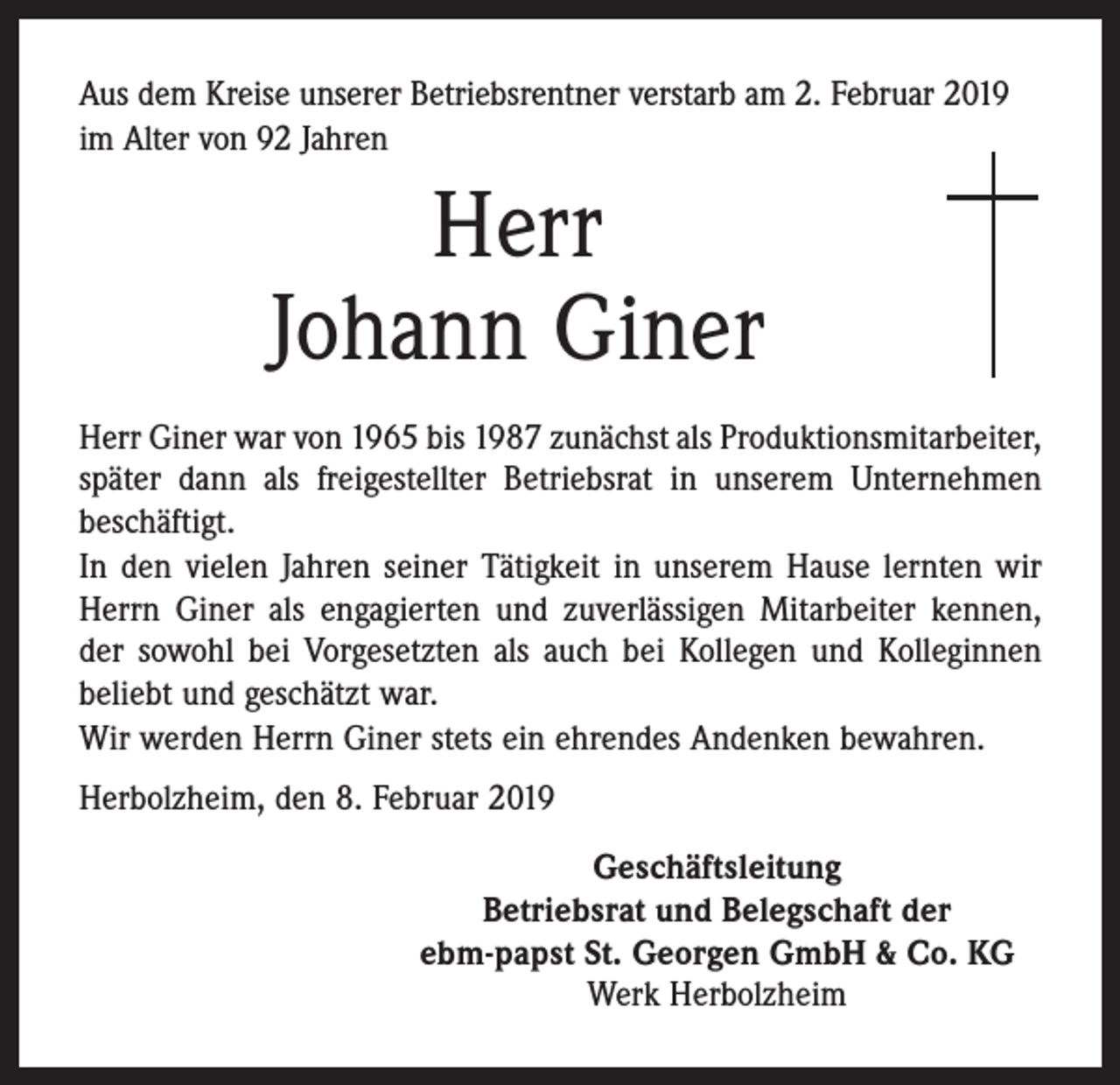 <p>Aus dem Kreise unserer Betriebsrentner verstarb am 2. Februar 2019<br />im Alter von 92 Jahren</p><p>Herr<br />Johann Giner<br />Herr Giner war von 1965 bis 1987 zunächst als Produktionsmitarbeiter,<br />später dann als freigestellter Betriebsrat in unserem Unternehmen<br />beschäftigt.<br />In den vielen Jahren seiner Tätigkeit in unserem Hause lernten wir<br />Herrn Giner als engagierten und zuverlässigen Mitarbeiter kennen,<br />der sowohl bei Vorgesetzten als auch bei Kollegen und Kolleginnen<br />beliebt und geschätzt war.<br />Wir werden Herrn Giner stets ein ehrendes Andenken bewahren.<br />Herbolzheim, den 8. Februar 2019<br />Geschäftsleitung<br />Betriebsrat und Belegschaft der<br />ebm-papst St. Georgen GmbH &amp; Co. KG<br />Werk Herbolzheim</p>