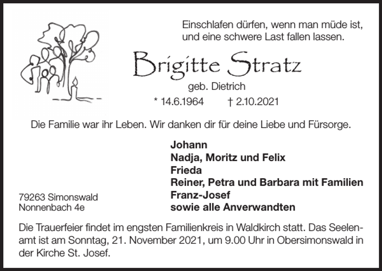 <p>Einschlafen dürfen, wenn man müde ist,<br />und eine schwere Last fallen lassen.</p><p>Brigitte Stratz<br />geb. Dietrich<br />* 14.6.1964<br />† 2.10.2021</p><p>Die Familie war ihr Leben. Wir danken dir für deine Liebe und Fürsorge.</p><p>79263 Simonswald<br />Nonnenbach 4e</p><p>Johann<br />Nadja, Moritz und Felix<br />Frieda<br />Reiner, Petra und Barbara mit Familien<br />Franz-Josef<br />sowie alle Anverwandten</p><p>Die Trauerfeier findet im engsten Familienkreis in Waldkirch statt. Das Seelenamt ist am Sonntag, 21. November 2021, um 9.00 Uhr in Obersimonswald in<br />der Kirche St. Josef.</p>