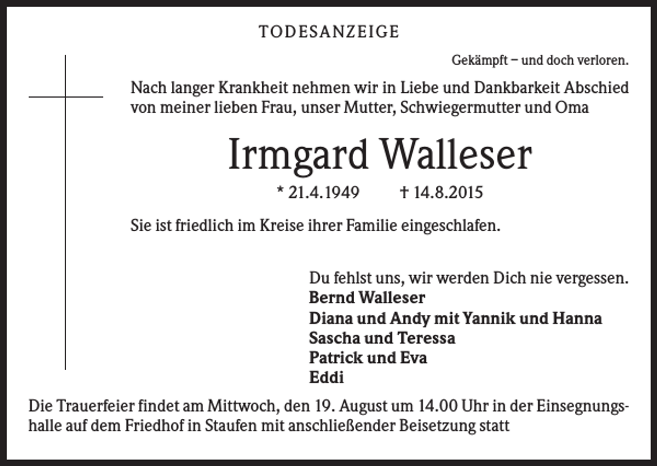 <p>TO D ES A N ZEI G E<br />Gekämpft – und doch verloren.</p><p>Nach langer Krankheit nehmen wir in Liebe und Dankbarkeit Abschied<br />von meiner lieben Frau, unser Mutter, Schwiegermutter und Oma</p><p>Irmgard Walleser<br />* 21.4.1949</p><p>† 14.8.2015</p><p>Sie ist friedlich im Kreise ihrer Familie eingeschlafen.<br />Du fehlst uns, wir werden Dich nie vergessen.<br />Bernd Walleser<br />Diana und Andy mit Yannik und Hanna<br />Sascha und Teressa<br />Patrick und Eva<br />Eddi<br />Die Trauerfeier findet am Mittwoch, den 19. August um 14.00 Uhr in der Einsegnungshalle auf dem Friedhof in Staufen mit anschließender Beisetzung statt</p>