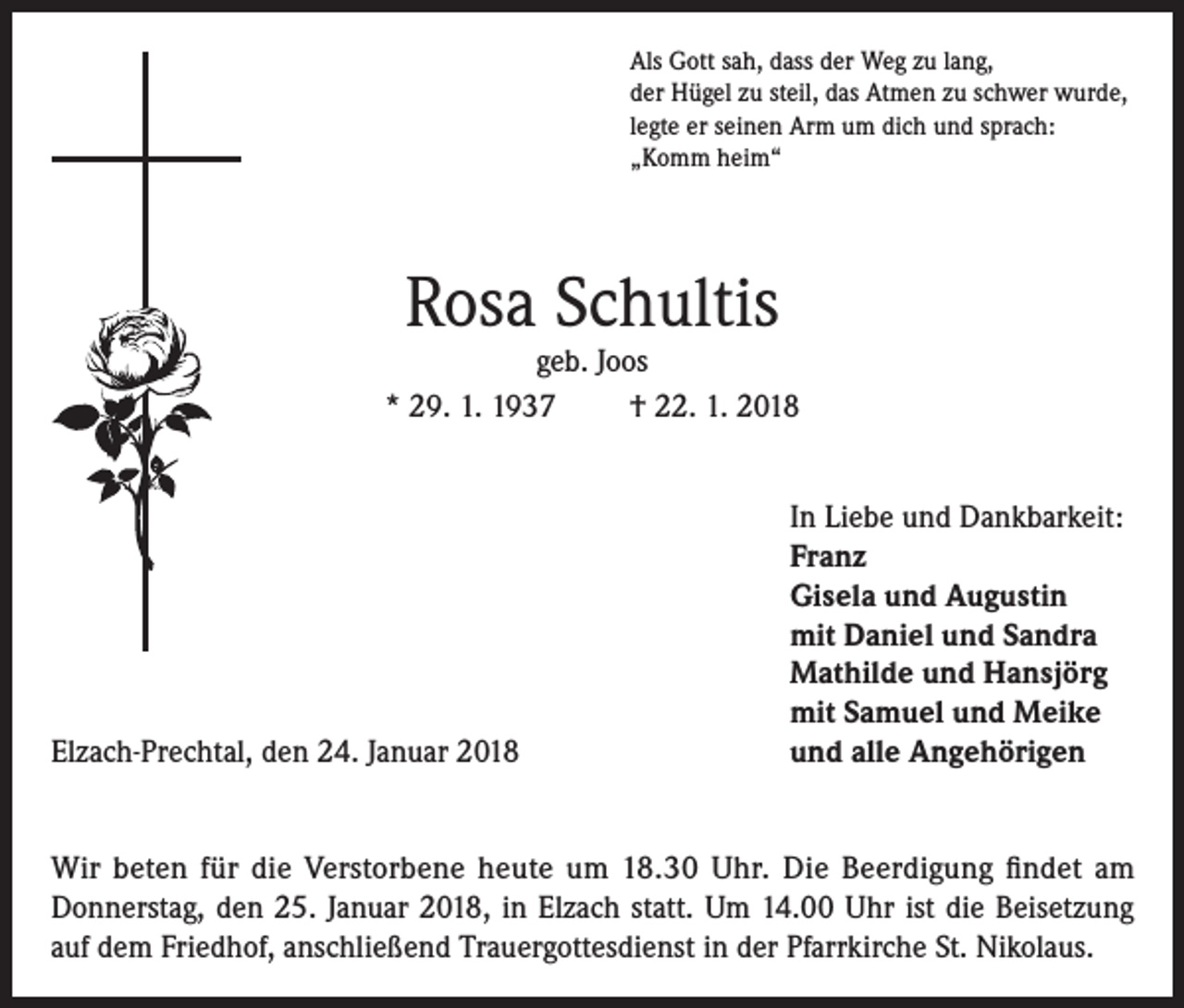 <p>Als Gott sah, dass der Weg zu lang,<br />der Hügel zu steil, das Atmen zu schwer wurde,<br />legte er seinen Arm um dich und sprach:<br />„Komm heim“</p><p>Rosa Schultis</p><p>geb. Joos<br />* 29. 1. 1937<br />† 22. 1. 2018</p><p>Elzach-Prechtal, den 24. Januar 2018</p><p>In Liebe und Dankbarkeit:<br />Franz<br />Gisela und Augustin<br />mit Daniel und Sandra<br />Mathilde und Hansjörg<br />mit Samuel und Meike<br />und alle Angehörigen</p><p>Wir beten für die Verstorbene heute um 18.30 Uhr. Die Beerdigung findet am<br />Donnerstag, den 25. Januar 2018, in Elzach statt. Um 14.00 Uhr ist die Beisetzung<br />auf dem Friedhof, anschließend Trauergottesdienst in der Pfarrkirche St. Nikolaus.</p>