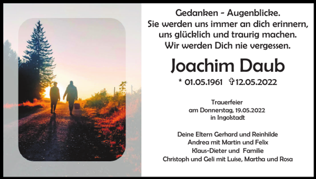 <p>Gedanken - Augenblicke.<br />Sie werden uns immer an dich erinnern,<br />uns glücklich und traurig machen.<br />Wir werden Dich nie vergessen.</p><p>Joachim Daub<br />* 01.05.1961 ✞12.05.2022<br />Trauerfeier<br />am Donnerstag, 19.05.2022<br />in Ingolstadt<br />Deine Eltern Gerhard und Reinhilde<br />Andrea mit Martin und Felix<br />Klaus-Dieter und Familie<br />Christoph und Geli mit Luise, Martha und Rosa</p>