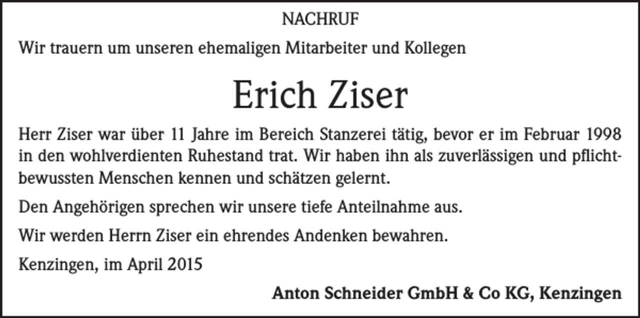 <p>NACHRUF<br />Wir trauern um unseren ehemaligen Mitarbeiter und Kollegen</p><p>Erich Ziser<br />Herr Ziser war über 11 Jahre im Bereich Stanzerei tätig, bevor er im Februar 1998<br />in den wohlverdienten Ruhestand trat. Wir haben ihn als zuverlässigen und pflicht­<br />bewussten Menschen kennen und schätzen gelernt.<br />Den Angehörigen sprechen wir unsere tiefe Anteilnahme aus.<br />Wir werden Herrn Ziser ein ehrendes Andenken bewahren.<br />Kenzingen, im April 2015</p><p>Anton Schneider GmbH &amp; Co KG, Kenzingen</p>