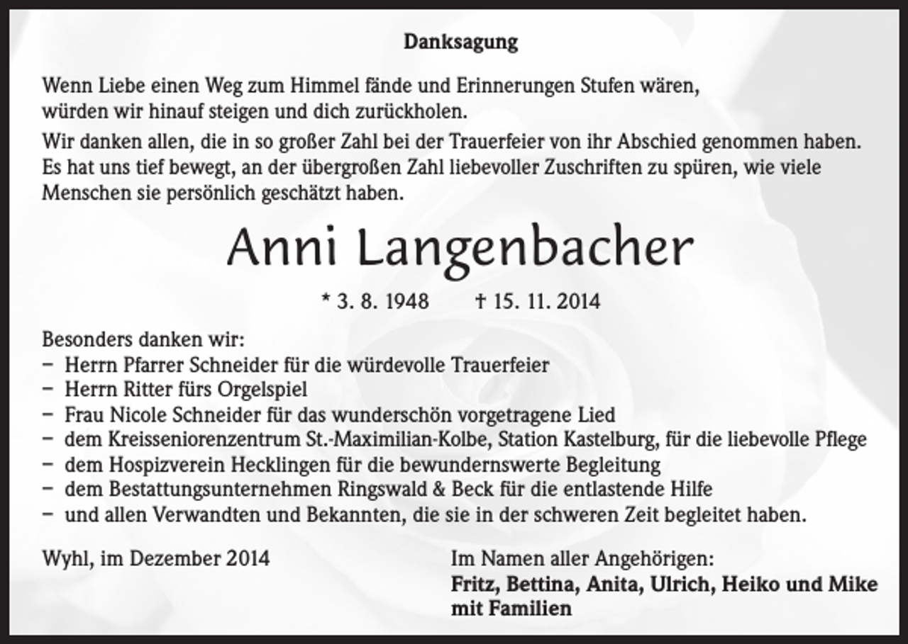 <p>Danksagung<br />Wenn Liebe einen Weg zum Himmel fände und Erinnerungen Stufen wären,<br />würden wir hinauf steigen und dich zurückholen.<br />Wir danken allen, die in so großer Zahl bei der Trauerfeier von ihr Abschied genommen haben.<br />Es hat uns tief bewegt, an der übergroßen Zahl liebevoller Zuschriften zu spüren, wie viele<br />Menschen sie persönlich geschätzt haben.</p><p>Anni Langenbacher<br />* 3. 8. 1948 † 15. 11. 2014<br />Besonders danken wir:<br />– Herrn Pfarrer Schneider für die würdevolle Trauerfeier<br />– Herrn Ritter fürs Orgelspiel<br />– Frau Nicole Schneider für das wunderschön vorgetragene Lied<br />– dem Kreisseniorenzentrum St.-Maximilian-Kolbe, Station Kastelburg, für die liebevolle Pflege<br />– dem Hospizverein Hecklingen für die bewundernswerte Begleitung<br />– dem Bestattungsunternehmen Ringswald &amp; Beck für die entlastende Hilfe<br />– und allen Verwandten und Bekannten, die sie in der schweren Zeit begleitet haben.<br />Wyhl, im Dezember 2014 Im Namen aller Angehörigen:<br />Fritz, Bettina, Anita, Ulrich, Heiko und Mike<br />mit Familien</p>
